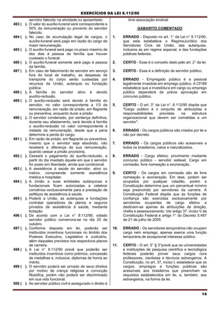 EXERCÍCIOS DA LEI 8.112/90
14
servidor falecido na atividade ou aposentado.
483 ( ). O valor do auxílio-funeral será correspondente a
50% da remuneração ou provento do servidor
falecido.
484 ( ). No caso de acumulação legal de cargos, o
auxílio-funeral será pago em razão do cargo de
maior remuneração.
485 ( ). O auxílio-funeral será pago no prazo máximo de
dez dias à pessoa da família que houver
custeado o funeral.
486 ( ). O auxílio-funeral somente será pago à pessoa
da família.
487 ( ). Em caso de falecimento de servidor em serviço
fora do local de trabalho, as despesas de
transporte do corpo serão custeadas por
recursos da União, autarquia ou fundação
pública.
488 ( ). À família do servidor ativo é devido
auxílío-reclusão.
489 ( ). O auxílio-reclusão será devido à família do
servidor, no valor correspondente a 1/3 da
remuneração, em razão de prisão, em flagrante
ou preventiva, enquanto durar a prisão.
490 ( ). O servidor condenado, por sentença definitiva,
durante seu afastamento, será devido à família
o auxílio-reclusão no valor correspondente à
metade da remuneração, desde que a pena
determine a perda do cargo.
491 ( ). Em razão de prisão, em flagrante ou preventiva,
mesmo que o servidor seja absolvido, não
receberá a diferença de sua remuneração,
quando cessar a prisão provisória,
492 ( ). Cessará o pagamento do auxílio-reclusão, a
partir do dia imediato àquele em que o servidor
for posto ern liberdade, ainda que condicional.
493 ( ). A assistência à saúde do servidor, ativo ou
inativo, compreende somente assistência
médica e hospitalar.
494 ( ). A União e suas entidades autárquicas e
fundacionais ficam autorizadas a celebrar
convénios exclusivamente para a prestação de
seiNiços de assistência à saúde.
495 ( ). Poderá a União, as autarquias e fundações
contratar operadores de planos e seguros
privados de assistência à saúde, mediante
licitação.
496 ( ). De acordo com a Lei n° 8.112/90, odiado
servidor público comemora-se no dia 25 de
outubro.
497 ( ). Conforme disposto em lei, poderão ser
instituídos incentivos funcionais no âmbito dos
Poderes Executivo, Legislativo e Judiciário,
além daqueles previstos nos respectivos planos
de carreira.
498 ( ). A Lei n° 8.112/90 prevê que poderão ser
instituídos incentivos como prémios, concessão
de medalhas e, inclusive, diplomas de honra ao
mérito.
499 ( ). O servidor poderá ser privado de seus direitos
por motivo de crença religiosa e convicção
filosófica, porém não poderá ser discriminado
em sua vida funcional.
500 ( ). Ao servidor público civil é assegurado o direito à
livre associação sindical.
GABARITO COMENTADO
1. ERRADO - Disposto no art. 1° da Lei n° 8.112/90,
que esta estabelece o RegimeJurídico dos
Servidores Civis da União, das autarquias,
inclusive as em regime especial, e das fundações
públicas federais.
2. CERTO - Esse é o conceito dado pelo art. 2° da lei.
3. CERTO - Essa é a definição de servidor público.
4. ERRADO - Empregado público é a pessoal
legalmente investida em emprego público. A CF/88
estabelece que a investidura em cargo ou emprego
público dependerá de prévia aprovação em
concurso público.
5. CERTO - O art. 3° da Lei n°. 8.112/90 dispõe que
"Cargo público é o conjunto de atribuições e
responsabilidades previstas na estrutura
organizacional que devem ser cometidas a um
servidor".
6. ERRADO - Os cargos públicos são criados por lei e
não por decreto.
7. ERRADO - Os cargos públicos são acessíveis a
todos os brasileiros, natos e naturalizados.
8. ERRADO - Cargo efetivo: provimento mediante
concurso público - servidor estável; Cargo em
comissão: livre nomeação e exoneração.
9. CERTO - Os cargos em comissão são de livre
nomeação e exoneração. Em tese, podem ser
ocupados por qualquer cidadão, porém a
Constituição determina que um percentual mínimo
seja preenchido por servidores da carreira. A
Constituição Federal dispõe que as funções de
confiança são exercidas exclusivamente por
servidores ocupantes de cargo efetivo e
destinam-se apenas às atribuições de direção,
chefia e assessoramento. Ver artigo 37. inciso V da
Constituição Federal e artigo 1° do Decreto 5.497
de 21 de julho de 2005.
10. ERRADO - Os servidores temporários não ocupam
cargo nem emprego, apenas exerce uma função
temporária de excepcional interesse público.
11. CERTO - O art. 5° § 3°prevê que as universidades
e instituições de pesquisa científica e tecnológica
federais poderão prover seus cargos cora
professores, cientistas e técnicos estrangeiros. A
Constituição, no art. 37, inciso I, estabelece que os
cargos, empregos e funções públicas são
acessíveis aos brasileiros que preencham os
requisitos estabelecidos em lei, e, também, aos
estrangeiros, na forma da lei.
 