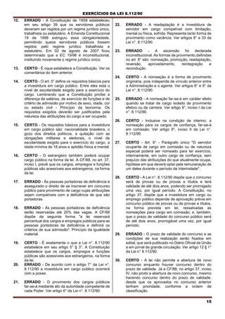 EXERCÍCIOS DA LEI 8.112/90
15
12. ERRADO - A Constituição de 19S8 estabeleceu
em seu artigo 39 que os servidores públicos
deveriam ser regidos por um regime jurídico único,
trabalhista ou estatutário. A Emenda Constitucional
19 de 1998 extinguiu essa obrigatoriedade,
permitindo queos servidores públicos fossem
regidos pelo regime jurídico trabalhista e
estatutário. Em 02 de agosto de 2007 ficou
determinado que a EC 19/98 é inconstitucional,
instituindo novamente o regime jurídico único.
13. CERTO - É oque estabelece a Constituição. Ver os
comentários do item anterior.
14. CERTO - O art. 5° define os requisitos básicos para
a investidura em cargo público. Entre eles está o
nível de escolaridade exigido para o exercício do
cargo. Lembrando que a Constituição proíbe a
diferença de salários, de exercício de funções e de
critério de admissão por motivo de sexo, idade, cor
ou estado civil - Princípio da Isonomia. Os
requisitos exigidos deverão ser justificados pela
natureza das atribuições do cargo a ser ocupado.
15. CERTO - Os requisitos básicos para a investidura
em cargo público são: nacionalidade brasileira, o
gozo dos direitos políticos, a quitação com as
obrigações militares e eleitorais, o nível de
escolaridade exigido para o exercício do cargo, a
idade mínima de 18 anos e aptidão física e mental.
16. CERTO - O estrangeiro também poderá ocupar
cargo público na forma da lei. A CF/88, no art. 37,
inciso I, prevê que os cargos, empregos e funções
públicas são acessíveis aos estrangeiros, na forma
da lei.
17. ERRADO - Às pessoas portadoras de deficiência é
assegurado o direito de se inscrever em concurso
público para provimento de cargo cujas atribuições
sejam compatíveis com a deficiência de que são
portadoras.
18. ERRADO - Às pessoas portadoras de deficiência
serão reservadas até 20% das vagas. A CF/88
dispõe da seguinte forma "a lei reservará
percentual dos cargos e empregos públicos para as
pessoas portadoras de deficiência e definirá os
critérios de sua admissão". Princípio da igualdade
material.
19. CERTO - É exatamente o que a Lei n°. 8.112/90
estabelece em seu artigo 5° § 3°. A Constituição
estabelece que os cargos, empregos e funções
públicas são acessíveis aos estrangeiros, na forma
da lei.
20. ERRADO - De acordo com o artigo 7° da Lei n°.
8.112/90 a investidura em cargo público ocorrerá
com a posse.
21. ERRADO - O provimento dos cargos públicos
far-se-á mediante ato da autoridade competente de
cada Poder. Ver artigo 6° da Lei n°. 8.112/90.
22. ERRADO - A readaptação é a investidura de
servidor em cargo compatível com limitação,
mental ou física, sofrida. Representa tanto forma de
provimento como vacância. Ver artigos 8° e 33 da
Lei n°. 8.112/90.
23. ERRADO - A ascensão foi declarada
inconstitucional. As formas de provimento,definidas
no art. 8° são: nomeação, promoção, readaptação,
reversão, aproveitamento, reintegração e
recondução.
24. CERTO - A nomeação é a forma de provimento
originária, pois independe de vínculo anterior entre
a Administração e o agente. Ver artigos 8° e 9° da
Lei n°. 8.112/90.
25. ERRADO - A nomeação far-se-á em caráter efeito
quando se tratar de cargo isolado de provimento
efetivo ou de carreira. Ver artigo 9°, inciso I da Lei
n°. 8.112/90.
26. CERTO - Inclusive na condição de interino, a
nomeação para os cargos de confiança, far-se-á
em comissão. Ver artigo 9°, inciso II da Lei n°.
8.112/90.
27. CERTO - Art. 9° - Parágrafo único "O servidor
ocupante de cargo em comissão ou de natureza
especial poderá ser nomeado para ter exercício,
interinamente, em outro cargo de confiança, sem
prejuízo das atribuições do que atualmente ocupa,
hipótese em que deverá optar pela remuneração de
um deles durante o período da interinidade".
28. CERTO - A Lei n°. 8.112/90 dispõe que o concurso
será de provas ou de provas e títulos e terá
validade de até dois anos, podendo ser prorrogado
uma vez, por igual período. A Constituição, no
artigo 37, dispõe que a investidura em cargo ou
emprego público depende de aprovação prévia em
concurso público de provas ou de provas e títulos,
na forma prevista em lei, ressalvadas as
nomeações para cargo em comissão; e, também,
que o prazo de validade do concurso público será
de até dois anos, prorrogável uma vez, por igual
período.
29. ERRADO - O prazo de validade do concurso e as
condições de sua realização serão fixados em
edital, que será publicado no Diário Oficial da União
e em jornal de grande circulação. Ver artigo 12 § 1°
da Lei n° 8.112/90.
30. CERTO - A lei não permite a abertura de novo
concurso enquanto houver concurso dentro do
prazo de validade. Já a CF/88, no artigo 37, inciso
IV, não proibi a abertura de novo concurso, mesmo
havendo concurso dentro do prazo de validade,
desde que os aprovados no concurso anterior
tenham prioridade, conforme a ordem de
classificação.
 