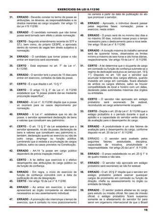 EXERCÍCIOS DA LEI 8.112/90
16
31. ERRADO - Deverão constar no termo de posse as
atribuições, os deveres, as responsabilidades e os
direitos inerentes ao cargo ocupado. Ver artigo 13
da Lei n°8.112/90.
32. ERRADO - O candidato nomeado que não tomar
posse será tornado sem efeito o atode nomeação.
33. CERTO - Segundo entendimento recente do STF e
STJ, bem como, do próprio CESPE, o aprovado
dentro do número de vagas tem direito subjetivo à
nomeação.
34. ERRADO - O candidato que tomar posse e não
entrar em exercício será exonerado.
35. CERTO - Está expresso no art. 7° da Lei n°.
8.112/90.
36. ERRADO - O servidor terá o prazo de 15 dias para
entrar em exercício, contados da data da posse.
37. CERTO - É o que dispõe o art. 13 § 1°
38. CERTO - O artigo 13 § 3° da Lei n°. 8.112/90
estabelece que "A posse poderá dar-se mediante
procuração específica".
39. ERRADO - A Lei n°. 8,112/90 dispõe que a posse
só ocorrerá para os casos deprovimento por
nomeação.
40. ERRADO - A Lei n°. estabelece que no ato da
posse, o servidor apresentará declaração de bens
e valores que constituem seu património.
41. CERTO - O art. 13 § 5° da Lei estabelece que o
servidor apresente, no ato da posse, declaração de
bens e valores que constituem seu património e,
também, declaração quanto ao exercício ou não de
outro cargo, emprego ou função pública.
Lembrando que é vedada a acumulação de cargos
públicos, salvo os casos previstos na Constituição.
42. ERRADO - Art.14 "a posse em cargo público
dependerá de prévia inspeção médica".
43. CERTO - A lei define que exercício é o efetivo
desempenho das atribuições do cargo público ou
da função de confiança.
44. ERRADO - Em regra, o início do exercício de
função de confiança coincidirá com a data da
publicação do ato de designação.
45. CERTO - Ver artigo 16 da Lei n° 8.112/90.
46. ERRADO - Ao entrar em exercício, o servidor
apresentará ao órgão competente os elementos
necessários ao seu assentamento individual.
47. ERRADO - A promoção não interrompe o tempo de
exercício, que é contado no novo posicionamento
na carreira a partir da data de publicação do ato
que promover o servidor.
48. ERRADO - Aprovado, o indivíduo deverá passar
pelas seguintes fases: nomeação, posse e
exercício, nesta ordem.
49. ERRADO - O prazo será de no mínimo dez dias e
no máximo 30 dias, incluído nesse prazo o tempo
necessário para o deslocamento para a nova sede.
Ver artigo 18 da Lei n° 8.112/90.
50. ERRADO - A duração máxima do trabalho semanal
será de quarenta horas, observados os limites
mínimo e máximo de seis horas e oito horas diárias,
respectivamente. Ver artigo 19 da Lei n°. 8.112/90.
51. CERTO - A lei determina que o ocupante de cargo
em comissão ou função de confiança submete-se a
regime de dedicação exclusiva ao serviço (art. 19 §
1°). Disposto no art. 120 que o servidor que
acumular licitamente dois cargos efetivos, quando
investido em cargo em comissão, ficará afastado
de ambos os cargos efetivos, salvo se houver
compatibilidade de local e horário com um deles,
declarado pelas autoridades máximas dos órgãos
ou entidades.
52. CERTO - O servidor não aprovado em estágio
probatório será exonerado. Se estável,
reconduzido ao cargo anteriormente ocupado.
53. CERTO - Dispõe o art. 20 da Lei n°. 8.112/90 que o
estágio probatório é o período durante o qual a
aptidão e a capacidade do servidor serão objetos
de avaliação para o desempenho do cargo.
54. ERRADO - A produtividade é um dos fatores de
avaliação para o desempenho do cargo, conforme
disposto no art. 20 da Lei n°. 8.112/90.
55. ERRADO - O servidor será avaliado pelos
seguintes fatores: assiduidade, disciplina,
capacidade de iniciativa, produtividade e
responsabilidade. Ver artigo 20 da Lei n°. 8.112/90.
56. ERRADO - O prazo estabelecido no art. 20 § 1° é
de quatro meses e não seis.
57. ERRADO - O servidor não aprovado em estágio
probatório será exonerado se não for estável.
58. ERRADO - O art. 20 § 3° dispõe que o servidor em
estágio probatório poderá exercer quaisquer
cargos de provimento em comissão ou função de
direção, chefia ou assessoramento no órgão ou
entidade de lotação.
59. ERRADO - O seridor poderá afastar-se do cargo
para estudo ou missão oficial. No caso de missão
oficial, o estágio probatório ficará suspenso
somente se o afastamento do servidor for para
servir em organismo internacional de que o Brasil
 