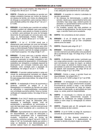EXERCÍCIOS DA LEI 8.112/90
17
participe ou com o qual coopere. Ver artigo 20 § 5°
e artigos 95 e 96 da Lei n°. 8.112/90.
60. CERTO - Poderão ser concedidas ao servidor em
estágio probatório licenças por motivo de doença
em pessoa da família, por motivo de afastamento
do cônjuge ou companheiro, para o serviço militar e
para atividade política.Ver artigo 20 § 4° da Lei n°.
8.112/90.
61. ERRADO - A Lei dispõe que o servidor em estágio
probatório poderá ser afastado para exercício de
mandato eletívo, para estudo ou missão no exterior
e, também, para participar de curso de formação
decorrente de aprovação em concurso para outro
cargo na Administração Pública Federal. Ver
artigos 20 § 4°, 94,95 e 96 da Lei n°. 8.112/90.
62. CERTO - A Lei n°. 8.112/90 prevê que o
afastamento para participar de curso de formação
decorrente de aprovação em concurso para outro
cargo na Administração Pública Federal poderá ser
concedido durante o período do estágio probatório
e este ficará suspenso. Ver artigo 20 §§ 4° e 5°.
63. ERRADO - O prazo para que o servidor adquira
estabilidade é de 3 anos – EC19/98. O servidor
deverá ser aprovado no estágio probatório e em
avaliação especial de desempenho. A Constituição
estabelece ser obrigatória a avaliação especial de
desempenho, por comissão instituída para essa
finalidade, como condição para a aquisição da
estabilidade. Ver artigo 21 da Lei n°. 8.112/90.
64. ERRADO - O servidor estável perderá o cargo em
virtude de sentençajudicial transitado em julgado
ou de processo administrativo disciplinar no qual
lhe seja assegurada ampla defesa. Ver artigo 22 da
Lei 8.112/90.
65. CERTO - A readaptação é forma de provimento e
vacância, conforme os artigos 8° e 33.
Readaptação é a investidura do servidor em cargo
de atribuições e responsabilidades compatíveis
com a limitação que tenha sofrido, física ou mental,
verificada em inspeção médica. Ver artigo 24 da Lei
8.112/90.
66. ERRADO - O art. 24 § 2° dispõe que a readaptação
será efetivada em cargo de atribuições afins,
respeitada a habilitação exigida, nível de
escolaridade e equivalência de vencimentos e,
caso não haja cargo vago, o servidor exercerá suas
atribuições como excedente até a ocorrência de
vaga.
67. ERRADO - Aproveitamento é o retorno do servidor
em disponibilidade, em cargo de atribuições e
vencimentos compatíveis com o anteriormente
ocupado, incluindo-se entre as formas de
provimento, conforme o artigo 8° da Lei 8.112/90. O
artigo 41 §3° da Constituição dispõe que extinto o
cargo ou declarada a sua desnecessidade, o
servidor estável ficará em disponibilidade, com
remuneração proporcional ao tempo de serviço. até
o seu adequado aproveitamento em outro cargo.
68. ERRADO - A reversão é o retorno à atividade do
servidor aposentado:
 No interesse da Administração, a pedido do
servidor, desde que a aposentadoria tenha sido
voluntária, haja cargo vago, estável quando na
atividade e a aposentadoria tenha ocorrido nos
cinco anos anteriores ao pedido;
 Por invalidez, quando não niais existirem os
motivos da aposentadoria. Se não houver cargo
vago, o servidor ficará como excedente.
69. CERTO - Ver comentários do item anterior.
70. ERRADO - O art. 27 dispõe que "não poderá
reverter o aposentado que já tiver completado
setenta anos de idade".
71. CERTO - Disposto pelo artigo 25, § 1°.
72. ERRADO - Encontrando-se provido o cargo, o
servidor exercerá suas atribuições como excedente
até a ocorrência de vaga. Ver artigo 25 § 3° da Lei
8.112/90.
73. CERTO - A afirmativa está correia. Lembrado que
se o cargo estiver provido, o seu eventual ocupante
será reconduzido ao cargo de origem, se estável
em outro cargo; se estável no mesmo cargo, será
aproveitado ou posto em disponibilidade; e se não
for estável, será exonerado. Ver artigo 28 da Lei
8.112/90 e artigo 41 § 2° da CF/88.
74. ERRADO - Extinto o cargo, o servidor ficará em
disponibilidade. Ver artigos 28 § 1°;
30 e 31 da Lei 8.112/90 e artigo 41 § 3° da CF/88.
75. ERRADO - A reintegração é a reínvestidura do
servidor estável no cargo anteriormente ocupado.
Encontrando-se provido o cargo, o seu eventual
ocupante será reconduzido ao cargo de origem,
sem direito à indenização, ou aproveitado em outro
cargo, ou, ainda, posto em disponibilidade.
76. CERTO - A recondução é o retorno do servido
estável ao cargo anteriormente ocupado e
decorrerá de inabilitação em estágio probatório
relativo a outro cargo ou reintegração do anterior
ocupante.
77. CERTO - Disposto pelo art. 29, parágrafo único.
Ver comentários do item anterior.
78. CERTO - A Lei 8.112/90, no artigo 30, expressa o
conceito de aproveitamento dessa forma.
79. ERRADO - O fato disposto caracteriza a
recondução. Remoção é o deslocamento do
servidor no âmbito do próprio órgão ou entidade.
 