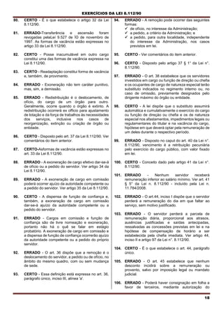 EXERCÍCIOS DA LEI 8.112/90
18
80. CERTO - É o que estabelece o artigo 32 da Lei
8.112/90.
81. ERRADO-Transferência e ascensão foram
revogadas pelaLeí 9.527 de ÍO de novembro de
1997. As formas de vacância estão expressas no
artigo 33 da Lei 8.112/90.
82. CERTO - Posse inacumulável em outro cargo
constitui uma das formas de vacância expressa na
Lei 8.112/90.
83. CERTO - Readaptação constitui forma de vacância
e, também, de provimento.
84. ERRADO - Exoneração não tem caráter punitivo,
mas, sim, a demissão.
85. ERRADO - Redistribuição é o deslocamento, de
ofício, do cargo de um órgão para outro.
Geralmente, ocorre quando o órgão é extinto. A
redistribuição ocorrerá ex officio para ajustamento
de lotação e da força de trabalhos às necessidades
dos serviços, inclusive nos casos de
reorganização, extinção ou criação de órgão ou
entidade.
86. CERTO - Disposto pelo art. 37 da Lei 8.112/90. Ver
comentários do item anterior.
87. CERTO-Asformas de vacância estão expressas no
art. 33 da Lei 8.112/90.
88. ERRADO - A exoneração de cargo efetivo dar-se-á
de ofício ou a pedido do servidor. Ver artigo 34 da
Lei 8.112/90.
89. ERRADO - A exoneração de cargo em comissão
poderá ocorrer ajuízo da autoridade competente ou
a pedido do servidor. Ver artigo 35 da Lei 8.112/90.
90. CERTO - A dispensa de função de confiança e,
também, a exoneração de cargo em comissão
dar-se-á ajuízo da autoridade competente ou a
pedido do servidor.
91. ERRADO - Cargos em comissão e função de
confiança são de livre nomeação e exoneração,
portanto não há o quê se falar em estágio
probatório. A exoneração de cargo em comissão e
a dispensa de função de confiança ocorrerão ajuízo
da autoridade competente ou a pedido do próprio
servidor.
92. ERRADO - O art. 36 dispõe que a remoção é o
deslocamento do servidor, a pedido ou de ofício, no
âmbito do mesmo quadro, com ou sem mudança
de sede.
93. CERTO - Essa definição está expressa no art. 36,
parágrafo único, inciso III, alínea 'a'.
94. ERRADO - A remoção pode ocorrer das seguintes
formas:
 de ofício, no interesse da Administração;
 a pedido, a critério da Administração; e
 a pedido, para outra localidade, independente
do interesse da Administração, nos casos
previstos em lei.
95. CERTO - Ver comentários do item anterior.
96. CERTO - Disposto pelo artigo 37 § 1° da Lei n°.
8.112/90.
97. ERRADO - O art. 38 estabelece que os servidores
investidos em cargo ou função de direção ou chefia
e os ocupantes de cargo de natureza especial terão
substituto indicados no regimento interno ou, no
caso de omissão, previamente designados pelo
dirigente máximo do órgão ou entidade.
98. CERTO - A lei dispõe que o substituto assumirá
automática e cumulativamente o exercício do cargo
ou função de direçào ou chefia e os de natureza
especial nos afastamentos, impedimentos legais ou
regulamentares do titular e na vacância do cargo,
hipótese em que deverá optar pela remuneração de
um deles durante o respectivo período.
99. ERRADO - Disposto no caput do art. 40 da Lei n°.
8.112/90, vencimento é a retribuição pecuniária
pelo exercício do cargo público, com valor fixado
em lei.
100. CERTO - Conceito dado pelo artigo 41 da Lei n°.
8.112/90.
101. ERRADO - Nenhum servidor receberá
remuneração inferior ao salário mínimo. Ver art. 41
§ 5° da Lei n. 8.112/90 - incluído pela Lei n.
11.784/2008.
102. ERRADO - O art.44, inciso I dispõe que o servidor
perderá a remuneração do dia em que faltar ao
serviço, sem motivo justificado.
103. ERRADO - O servidor perderá a parcela de
remuneração diária, proporcional aos atrasos,
ausências justificadas e saídas antecipadas,
ressalvadas as concessões previstas em lei e na
hipótese de compensação de horário a ser
estabelecida pela chefia imediata. Ver artigo 44,
inciso II e artigo 97 da Lei n°. 8.112/90.
104. CERTO - É o que estabelece o art. 44, parágrafo
único.
105. ERRADO - O art. 45 estabelece que nenhum
desconto incidirá sobre a remuneração ou
provento, salvo por imposição legal ou mandato
judicial.
106. ERRADO - Poderá haver consignação em folha a
favor de terceiros, mediante autorização do
 