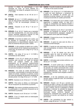 EXERCÍCIOS DA LEI 8.112/90
19
servidor, a critério da administração e com
reposição de custo, na forma definida em
regulamento. Ver artigo 45, parágrafo único da Lei
n°. 8.112/90.
107. CERTO - Está expresso no art. 46 da Lei n°.
8.112/90.
108. ERRADO -A Lei n°. 8.112/90 estabelece que o
valor de cada parcela indenizatória nãopoderá ser
inferior a 10% da remuneração, provento ou
pensão;
109. CERTO - Disposto no art. 46 § 1° da Lei n°.
8.112/90.
110. ERRADO -O art. 46 § 2° dispõe que a reposição
será feita imediatamente, em uma única parcela,
quando verificado pagamento indevido no mês
anterior ao do processamento da folha.
111. ERRADO - O servidor em débito com o erário, que
for demitido ou exonerado ou que tiver sua
aposentadoria ou disponibilidade cassada, terá o
prazo de sessenta dias para quitar o débito.
112. ERRADO - A não quitação do débito com o erário,
no prazo previsto em lei, implicará sua inscrição em
dívida ativa, de acordo com o artigo 47 § T da Lei
n°. 8.112/90.
113. CERTO - Ver artigo 47 da Lei n°. 8.112/90 e
comentários do item anterior.
114. ERRADO - O art. 47 § 2° dispõe que os valores
recebidos pelo servidor, em razão de decisão
liminar, de qualquer medida de caráter
antecipatório ou de sentença, posteriormente
cassada ou revista, deverão ser repostos no prazo
de trinta dias, contados da notificação para fazê-Io,
sob pena de inscrição em dívida ativa.
115. ERRADO - Em razão de caráter alimentício, o
vencimento, a remuneração e o provento não serão
objetos de arresto, sequestro ou penhora, exceto
nos casos de prestação de alimentos resultante de
decisão judicial. Ver artigo 48 da Lei n°. 8.112/90.
116. CERTO - Expresso no art. 49 da Lei n°. 8.112/90.
117. CERTO - Para todos os efeitos, as indenizações
não se incorporam ao vencimento ou provento.
118. ERRADO - Nos casos e condições previstos em lei,
as gratificações e os adicionais incorporam-se ao
vencimento ou provento.
119. CERTO - Disposto no art. 50 da Lei n°. 8.112/90.
120. CERTO - O art. 51 dispõe sobre as indenizações
devidas ao servidor.
121. CERTO - O auxílio-moradia foi incluído pela Lei n°.
11.355 de 19 de outubro de 2006.
122. ERRADO - O art. 53 da Lei n°. 8.112/90 define que
a ajuda de custo destina-se a compensar as
despesas de instalação do servidor que, no
interesse do serviço, passar a ter nova sede, com
mudança de domicílio em caráter permanente.
123. ERRADO - A Lei deixa claro que é vedado o duplo
pagamento, a qualquer tempo, no caso de o
cônjuge ou companheiro que detenha também a
condição de servidor, vier a ter exercício na mesma
sede.
124. ERRADO - Expresso no art. 53 § 1° que todas as
despesas de transporte do servidor e de sua
família, compreendendo passagem, bagagem e
bens pessoais correm pela Administração.
125. ERRADO - O prazo é de um ano. Ver artigo 53 § 2°
da Lei n°, 8.112/90.
126. ERRADO - A ajuda de custo será de ofício, no
interesse da Administração.
127. CERTO - A ajuda de custo será paga uma vez no
valor correspondente, no máximo, a três meses de
remuneração.
128. ERRADO - O art. 55 dispõe que não será
concedida ajuda de custo ao servidor que se
afastar do cargo, ou reassumi-lo, em virtude de
mandato eletivo.
129. CERTO - A afirmativa está correta conforme o art.
56 da Lei n°. 8.112/90.
130. ERRADO - O art.57 prevê que o servidor que
passar a ter exercício em nova sede, com mudança
de domicilio, em caráter permanente terá o prazo
de 30 (trinta) dias para se apresentar na nova sede.
Se, injustificadamente, não cumprir o prazo
estabelecido, o servidor ficará obrigado a restituir a
ajuda de custo.
131. ERRADO - A lei não estabelece prazo para o
servidor restituir a ajuda de custo. Ver comentários
do item anterior.
132. ERRADO - Dispõe o art. 58 que o servidor que
afastar-se da sede, a serviço, era caráter eventual
ou transitório para outro ponto do território nacional
ou para o exterior, fará jus a passagens e diárias
destinadas a indenizar as parcelas de despesas
extraordinárias com pousada, alimentação e
locomoção urbana, conforme disposto em
regulamento. Lembrando que a ajuda de custo é
concedida ao servidor que afastar-se em caráter
permanente.
133. CERTO - Ver comentários do item anterior e,
também, artigo 58 da Lei n°. 8.112/90.
 