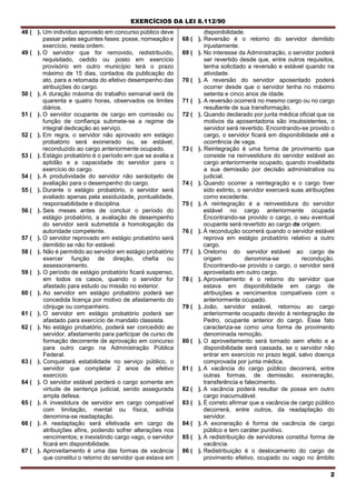 EXERCÍCIOS DA LEI 8.112/90
2
48 ( ). Um indivíduo aprovado em concurso público deve
passar pelas seguintes fases: posse, nomeação e
exercício, nesta ordem.
49 ( ). O servidor que for removido, redistribuído,
requisitado, cedido ou posto em exercício
provisório em outro município terá o prazo
máximo de 15 dias, contados da publicação do
ato, para a retomada do efetivo desempenho das
atribuições do cargo.
50 ( ). A duração máxima do trabalho semanal será de
quarenta e quatro horas, observados os limites
diários.
51 ( ). O servidor ocupante de cargo em comissão ou
função de confiança submete-se a regime de
integral dedicação ao serviço.
52 ( ). Em regra, o servidor não aprovado em estágio
probatório será exonerado ou, se estável,
reconduzido ao cargo anteriormente ocupado.
53 ( ). Estágio probatório é o período em que se avalia a
aptidão e a capacidade do servidor para o
exercício do cargo.
54 ( ). A produtividade do servidor não seráobjeto de
avaliação para o desempenho do cargo.
55 ( ). Durante o estágio probatório, o servidor será
avaliado apenas pela assiduidade, pontualidade,
responsabilidade e disciplina.
56 ( ). Seis meses antes de concluir o período do
estágio probatório, a avaliação de desempenho
do servidor será submetida à homologação da
autoridade competente.
57 ( ). O servidor reprovado em estágio probatório será
demitido se não for estável.
58 ( ). Não é permitido ao servidor em estágio probatório
exercer função de direção, chefia ou
assessoramento.
59 ( ). O período de estágio probatório ficará suspenso,
em todos os casos, quando o servidor for
afastado para estudo ou missão no exterior.
60 ( ). Ao servidor em estágio probatório poderá ser
concedida licença por motivo de afastamento do
cônjuge ou companheiro.
61 ( ). O servidor em estágio probatório poderá ser
afastado para exercício de mandato classista.
62 ( ). No estágio probatório, poderá ser concedido ao
servidor, afastamento para participar de curso de
formação decorrente de aprovação em concurso
para outro cargo na Administração Pública
Federal.
63 ( ). Conquistará estabilidade no serviço público, o
servidor que completar 2 anos de efetivo
exercício.
64 ( ). O servidor estável perderá o cargo somente em
virtude de sentença judicial, sendo assegurada
ampla defesa.
65 ( ). A investidura de servidor em cargo compatível
com limitação, mental ou física, sofrida
denomina-se readaptação.
66 ( ). A readaptação será efetivada em cargo de
atribuições afins, podendo sofrer alterações nos
vencimentos; e inexistindo cargo vago, o servidor
ficará em disponibilidade.
67 ( ). Aproveitamento é uma das formas de vacância
que constitui o retorno do servidor que estava em
disponibilidade.
68 ( ). Reversão é o retorno do servidor demitido
injustamente.
69 ( ). No interesse da Administração, o servidor poderá
ser revertido desde que, entre outros requisitos,
tenha solicitado a reversão e estável quando na
atividade.
70 ( ). A reversão do servidor aposentado poderá
ocorrer desde que o servidor tenha no máximo
setenta e cinco anos de idade.
71 ( ). A reversão ocorrerá no mesmo cargo ou no cargo
resultante de sua transformação.
72 ( ). Quando declarado por junta médica oficial que os
motivos da aposentadoria são insubsistentes, o
servidor será revertido. Encontrando-se provido o
cargo, o servidor ficará em disponibilidade até a
ocorrência de vaga.
73 ( ). Reintegração é uma forma de provimento que
consiste na reinvestidura do servidor estável ao
cargo anteriormente ocupado, quando invalidada
a sua demissão por decisão administrativa ou
judicial.
74 ( ). Quando ocorrer a reintegração e o cargo tiver
sido extinto, o servidor exercerá suas atribuições
como excedente.
75 ( ). A reintegração é a reinvestidura do servidor
estável no cargo anteriormente ocupada
Encontrando-se provido o cargo, o seu eventual
ocupante será revertido ao cargo de origem.
76 ( ). Á recondução ocorrerá quando o servidor estável
reprova em estágio probatório relativo a outro
cargo.
77 ( ). Oretorno do servidor estável ao cargo de
origem denomina-se recondução.
Encontrando-se provido o cargo, o servidor será
aproveitado em outro cargo.
78 ( ). Aproveitamento é o retorno do servidor que
estava em disponibilidade em cargo de
atribuições e vencimentos compatíveis com o
anteriormente ocupado.
79 ( ). João, servidor estável, retornou ao cargo
anteriormente ocupado devido à reintegração de
Pedro, ocupante anterior do cargo. Esse fato
caracteriza-se como uma forma de provimento
denominada remoção.
80 ( ). O aproveitamento será tornado sem efeito e a
disponibilidade será cassada, se o servidor não
entrar em exercício no prazo legal, salvo doença
comprovada por junta médica.
81 ( ). A vacância do cargo público decorrerá, entre
outras formas, de demissão, exoneração,
transferência e falecimento.
82 ( ). A vacância poderá resultar de posse em outro
cargo inacumulável.
83 ( ). É correto afirmar que a vacância de cargo público
decorrerá, entre outros, da readaptação do
servidor.
84 ( ). A exoneração é forma de vacância de cargo
público e tem caráter punitivo.
85 ( ). A redistribuição de servidores constitui forma de
vacância.
86 ( ). Redistribuição é o deslocamento do cargo de
provimento efetivo, ocupado ou vago no âmbito
 