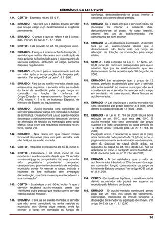 EXERCÍCIOS DA LEI 8.112/90
20
134. CERTO - Expresso no art. 58 § 1°.
135. ERRADO - Não fará jus a diárias àquele servidor
que ocupe cargo cujo deslocamento é exigência
permanente.
136. ERRADO - O prazo a que se refere é de 5 (cinco)
dias. Ver art. 59 da Lei n°. 8.112/90.
137. CERTO - Está previsto no art. 59, parágrafo único.
138. ERRADO - Fará jus à indenízacão de transporte, o
servidor que realizar despesas com a utilização de
meio próprio de locomoção para o desempenho de
serviços externos, atribuídos ao cargo, conforme
dispuser regulamento.
139. ERRADO - O prazo para o ressarcimento será de
um mês após a comprovação da despesa pelo
servidor. Ver artigo 60-A da Lei n°. 8.112/90.
140. ERRADO - Fará jus ao auxílio-moradia, desde que,
entre outros requisitos, o servidor tenha se mudado
do local de residência pata ocupar cargo em
comissão ou função de confiança do
Grupo-Direção e Assessoramento Superiores -
DAS, níveis 4, 5 e 6, de Natureza Especial, de
ministro de Estado ou equivalentes.
141. ERRADO - Auxílio-moradia será concedido ao
servidor para ocupar cargo em comissão ou função
de confiança. O servidor fará jus ao auxílio-moradia
desde que o deslocamento não tenba sido por força
de alteração de lotação ou nomeação para cargo
efetivo. Esse é um dos requisitos expressos no art.
60-B, inciso VIII.
142. ERRADO - Nos casos em que houver imóvel
funcional disponível para uso pelo servidor, este
não fará jus ao auxílio moradia.
143. CERTO - Requisito expresso no art. 60-B, inciso II.
144. CERTO - Estabelece o art. 60-B, inciso III, que
receberá o auxílio-moradia desde que "O servidor
ou seu cônjuge ou companheiro não seja ou tenha
sido proprietário, promitente comprador,
cessionário ou promitente cessionário de imóvel no
município aonde for exercer o cargo, incluída a
hipótese de lote edificado sem averbação
deconstrução, nos doze meses que antecederem a
sua nomeação".
145. CERTO - Estabelece o art. 60-A, inciso IV que o
servidor receberá auxílio-moradia desde que
"nenhuma outra pessoa que resida com o servidor
receba auxílio-moradia".
146. ERRADO - Fará jus ao auxílio-moradia, o servidor
que não tenha domiciliado ou tenha residido no
município, nos últimos doze meses, onde for
exercer o cargo em comissão ou função de
confiança, desconsiderando-se prazo inferior a
sessenta dias dentro desse período.
147. ERRADO - Se o prazo em que o servidor residiu no
município for inferior a sessenta dias,
desconsidera-se tal prazo. No caso descrito,
Antonio fará jus ao auxílio-moradia. Ver
comentários do item anterior.
148. ERRADO - A Lei estabelece o contrário. O servidor
fará jus ao auxílio-moradia desde que o
deslocamento não tenha sido por força de
alteração de lotação ou nomeação para cargo
efetivo.
149. CERTO - Está expresso na Lei n°. 8.112/90, art.
60-B, inciso IX, como um dosrequisitos para que o
servidor faça jus ao auxílio-moradia, que seu
deslocamento tenha ocorrido após 30 de junho de
2006.
150. ERRADO-A Lei estabelece que, o prazo de 12
meses, período estabelecido para que o servidor
não tenha residido no mesmo município, não será
considerado se o servidor for exercer outro cargo
em comissão. No caso exposto, Maria fará jus ao
auxílio-moradia.
151. ERRADO - A Lei dispõe que o auxílio-moradia não
será concedido por prazo superior a 8 (oito) anos
dentro de cada período de 12 (doze) anos.
152. ERRADO - A Lei n. 11.784 de 2008 trouxe nova
redaçào ao art. 60-C, qual seja Art. 60-C. O
auxílio-moradia não será concedido por prazo
superior a 8 (oito) anosdentro de cada período de
12 (doze) anos. (Incluído pela Lei n° 11.784, de
2008)
Parágrafo único. Transcorrido o prazo de 8 (oito)
anos dentro de cada período de 12 (doze) anos, o
pagamento somente será retomado se observados,
além do disposto no caput deste artigo, os
requisitos do caput do art. 60-B desta Lei, não se
aplicando, no caso, o parágrafo único do citado art.
60-B. (Incluído pela Lei n° 11.784, de 2008)
153. ERRADO - A Lei estabelece que o valor do
auxílio-moradia é limitado a 25% do valor do cargo
em comissão, função comissionada ou cargo de
Ministro de Estado ocupado. Ver artigo 60-D da Lei
n°. 8.112/90.
154. CERTO - Em qualquer hipótese, o auxílio-moradia
devido ao servidor não poderá ser superior ao
recebido pelo Ministro de Estado.
155. ERRADO - O auxílio-moradia continuará sendo
pago por um mês, nos casos de falecimento,
exoneração, colocação de imóvel funcional à
disposição do servidor ou aquisição de imóvel. Ver
artigo 60-E da Lei n°. 8.112/90
 