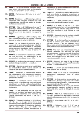 EXERCÍCIOS DA LEI 8.112/90
21
156. ERRADO - O auxílio-moradia continuará sendo
pago por um mês, mesmo que o servidor adquira
imóvel. Ver comentários do item anterior.
157. CERTO - Previsto no art. 61, inciso IV da Lei n°.
8.112/90.
158. CERTO - Estabelece o art. 61 inciso I que, além do
vencimento e das vantagens, o servidor fará jus a
retribuição pelo exercício de função de direção,
chefia e assessoramento.
159. ERRADO - A Lei n°. 8.112/90 estabelece que "A
gratificação natalina corresponde a 1/12 avos da
remuneração a que o servidor fizer jus no mês de
dezembro, por mês de exercício no respectivo
cargo".
160. ERRADO - A gratificação natalina será paga até o
dia 20 do mês de dezembro de cada ano, conforme
disposto no artigo 64 da Lei n°. 8.112/90.
161. CERTO - A Lei garante um adicional sobre o
vencimento do cargo aos servidores que trabalham
habitualmenteem locais insalubres ou em contato
permanente com substâncias tóxicas, radioativas
ou com risco de vida. Ver artigo 68 da Lei n°.
8.112/90.
162. ERRADO - A lei estabelece que o servidor que fizer
jus aos adicionais de insalubridade e de
periculosidade deverá optar por um deles.
163. ERRADO - A lei não proíbe que o servidor acumule
o adicional de periculosidade e penosidade.
164. ERRADO - O direito ao adicional de insalubridade
ou periculosidade acaba quando cessam as
condições que deram causa a concessão.
165. CERTO - Nesse caso, a servidora será afastada
das operações ou locais considerados penosos,
insalubres ou perigosos, enquanto durar a
gestação e a lactação.
166. ERRADO - Ao servidor em exercício em zonas de
fronteira ou em localidades cujas condições de vida
o justifiquem será devido o adicional de atividade
penosa, nos termos, condições e limites fixados em
regulamento.
167. CERTO - A Lei estabelece que os locais de
trabalho e os servidores que operam com Raios-X
ou substâncias radioativas serão mantidos sob
controle permanente. Ver artigo 72 da Lei n°
8.112/90.
168. ERRADO - Estabelecido pela Lei n°. 8.112/90, no
art. 73, que o serviço extraordinário será
remunerado com acréscimo de 50% em relação à
hora normal de trabalho. A Constituição dispõe no
art. 7°, inciso XVI, que são direitos dos
trabalhadores urbanos e rurais, além de outros, a
remuneração do serviço extraordinário superior, no
mínimo, em 50% à do normal.
169. CERTO - A Lei prevê que o serviço extraordinário
será para atender a situações excepcionais e
temporárias, respeitado o limite máximo de 2 horas
por jornada;
170. ERRADO - O limite máximo para o serviço
extraordinário será de 2 horas por jornada.
171. ERRADO - O artigo 75 da Lei n°. 8.112/90
estabelece que o valor-hora será acrescido será de
25% para o serviço noturno, computando-se cada
hora como cinquenta e dois minutos e trinta
segundos.
172. ERRADO - O serviço noturno é prestado entre 22
horas de um dia e 5 horas do dia seguinte.
173. ERRADO - O servidor que fizer jus ao adicional
noturno e adicional por serviço extraordinário
perceberá ambos. O art. 75, parágrafo único,
dispõe que o acréscimo do serviço noturno incidirá
sobre o adicional por serviço extraordinário.
174. CERTO - A Lei prevê que, por ocasião das férias, o
servidor perceberá um adicional de férias
correspondente a 1/3 da remuneração do período
de férias. Já a CF/88 prevê que o gozo de férias
anuais será remunerado com pelo menos 1 /3 a
mais do que o salário normal.
175. CERTO - O servidor fará jus a 30 dias de férias.
Para o primeiro período aquisitivo de férias serão
exigidos 12 meses de exercício.
176. ERRADO - A Lei veda que seja levado à conta de
férias qualquer falta ao serviço.
177. CERTO - O art. 102 da Lei n°. 8.112/90 prevê os
afastamentos considerados como de efetivo
exercício.
178. ERRADO - As férias poderão ser parceladas em
até três etapas, desde que requeridas pelo servidor
e no interesse da Administração. O parcelamento é
ato discricionário da Administração.
179. CERTO - Está previsto no art. 78 § 5° que, em caso
de parcelamento, o servidor receberá ó valor do
adicional de férias quando da utilização do primeiro
período.
180. ERRADO - A Lei n°. 8.112/90 estabelece no art.
78, que o pagamento da remuneração das férias
seja feito até dois dias antes do início do respectivo
período.
181. CERTO - É o que dispõe o art. 78 § 3° da Lei n°.
8.112/90.
182. CERTO - Estabelece o art. 78 § 4° que a
indenização será calculada com base na
 