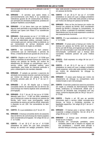 EXERCÍCIOS DA LEI 8.112/90
22
remuneração do mês em que for publicado o ato de
exoneração.
183. ERRADO - O servidor que opera direta e
permanentemente com Raios X ou substâncias
radioativas gozará de 20 consecutivos de férias,
por semestre de atívidade profissional, proibida em
qualquer hipótese a acumulação.
184. ERRADO - A Lei deixa claro que em hipótese
alguma será permitida a acumulação das férias de
servidor que opera com Raios X ou substâncias
radioativas.
185. ERRADO - Está previsto na Lei n°. 8.112/90, art.
80, que as férias poderão ser interrompidas por
motivo de calamidade pública, comoção interna,
convocação para júri, serviço militar ou eleitoral, ou
por necessidade do serviço declarada pela
autoridade máxima do órgão ou entidade.
186. CERTO - Ver comentários do item anterior.
Lembrando que se interrompido o período de
férias, o restante deverá ser gozado de uma só vez.
187. CERTO - Dispõe o art. 81 da Lei n°. 8.112/90 que
serão concedidas ao servidor licença por motivo de
doença em pessoa da família, por motivo de
afastamento do cônjuge ou companheiro, para o
serviço militar, para atividade política, para
capacitação, para tratar de interesse particular e
para o desempenho de mandato classista.
188. ERRADO - É vedado ao servidor o exercício de
atividade remunerada durante o período da licença
por motivo de doença em pessoa da família,
conforme previsto pelo art. 81 § 3° da Lei n°.
8.112/90.
189. ERRADO - O art. 82 dispõe que a licença
concedida dentro de sessenta dias do término de
outra licença da mesma espécie será considerada
prorrogação.
190. ERRADO - O § 1° do art. 81 da Lei n. 8.112/90,
alterado pela Lei n°. 11.907 de 2009, estabelece
que a licença por motivo de doença em pessoa da
família, bem como suas prorrogações, serão
precedidas de exame por perícia oficial, observado
o disposto no art. 204. Ver comentários do item
anterior.
191. CERTO - É o que estabelece o § 3° do art. 81.
192. ERRADO - A licença concedida dentro de sessenta
dias do término de outra licença da mesma espécie
será considerada prorrogação. Ver artigo 82 da Lei
n°. 8.112/90.
193. CERTO - O art. 20 § 4° da Lei n°. 8.112/90
estabelece os casos em que será concedida
licença ao servidor em estágio probatório. Entre
eles, está previsto a licença por motivo de doença
em pessoa da família.
194. CERTO - O art. 20 § 5° da Lei n°. 8.112/90
estabelece os casos em que o estágio probatório
ficará suspenso, entre eles está previsto a licença
por motivo de doença em pessoa da família.
195. ERRADO - Para os fins da licença por motivo de
doença em pessoa da família, será considerado
pessoa da família o cônjuge ou companheiro, os
pais, os filhos, o padrasto ou madrasta, enteado ou
dependente que viva às suas expensas e conste do
seu assentamento funcional.
196. CERTO - É o que estabelece o art. 83 § 1° da Lei
n°. 8.112/90.
197. ERRADO - O prazo para a licença por motivo de
doença em pessoa da família será da seguinte
forma: por até 30 dias, prorrogáveis por mais até 30
dias com remuneração e por mais até 90 dias sem
remuneração. Lembrando que a licença será
concedida mediante parecer de junta médica
oficial.
198. CERTO - Está expresso no artigo 84 da Lei n°.
8.112/90.
199. CERTO - O art. 20 § 5° da Lei n°. 8.112/90
estabelece os casos em que o estágio probatório
ficará suspenso, entre eles está previsto a licença
por motivo de afastamento do cônjuge ou
companheiro.
200. ERRADO - O prazo para licença por motivo de
afastamento do cônjuge ou companheiro será
indeterminado e sem remuneração.
201. CERTO - O servidor poderá ter exercício provisório
em órgão ou entidade da Administração Federal
direta, autárquica ou fundacional, desde que o
exercício de atividade seja compatível com seu
cargo, conforme disposto pelo art. 84 § 2° da Lei n°.
8 117/90
202. CERTO - Dispõe o art. 85 que ao servidor
convocado para o serviço militar conceder-se-á
licença, na forma e condições previstas na
legislação específica. Ver artigo 20 § 4° da Lei n°.
8.112/90.
203. ERRADO - Á licença para o serviço militar não
suspende o estágio probatório. Ver art. 20 § 5° e
artigo 85 da Lei n°. 8.112/90.
204. ERRADO - A licença para atívidade política
divide-se em 2 etapas:
 Escolha em convenção partidária, como
candidato eletivo até a véspera do registro de
sua candidatura - durante esse período o
servidor fará jus à licença, sem remuneração.
 