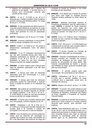 EXERCÍCIOS DA LEI 8.112/90
23
 Registro da candidatura até o décimo dia
seguinte ao da eleição - o servidor fará jus à
licença, com remuneração, somente pelo
período de três meses.
205. CERTO - A Lei n°. 8.112/90 no art. 20 § 5°
expressa que o estágio probatório ficará suspenso
durante a licença para atividade política. Ver artigo
86 da Lei n°. 8.112/90.
206. ERRADO - A cada quinquénio de efetivo exercício,
o servidor poderá afastar-se do exercício do cargo
efetivo, no interesse da Administração, por até três
meses, para participar de curso de capacitação
profissional.
207. CERTO - Estabelece o art. 87 da Lei n° 8.112/90.
208. ERRADO - A licença capacitaçào é inacumulável,
conforme dispõe o parágrafo único do art. 87.
209. CERTO - A Lei n°. 8.112/90 no art. 102 prevê os
afastamentos considerados como de efetivo
exercício.
210. ERRADO - O art. 91 estabelece expressamente
que não será concedida licença para tratar de
interesses particulares ao servidor em estágio
probatório. O art. 20 § 4° da Lei n°. 8.112/90
estabelece os casos em que será concedida
licença ao servidor em estágio probatório.
211. ERRADO - O prazo máximo para a licença para
tratar de interesses particulares é de três anos
consecutivos.
212. CERTO - A licença para tratar de interesses
particulares será sem remuneração, e o prazo
máximo de três anos.
213. ERRADO - A licença para tratar de interesses
particulares poderá ser interrompida, a qualquer
tempo, a pedido do servidor ou no interesses do
serviço.
214. ERRADO - Não poderá ser concedida licença para
o desempenho de mandato classísta ao servidor
em estágio probatório. O art. 20 § 4° da Lei n°,
8.112/90 dispõe os casos em que será concedida
licença ao servidor em estágio probatório.
215. ERRADO - A licença para mandato classista será
sem remuneração, conforme disposto no art. 92.
216. CERTO - Estabelece o art. 92 § 2ºda Lei n°.
8.112/90 que a licença para mandato classista terá
duração igual a do mandato, e poderá ser
prorrogada uma única vez no caso de reeleição.
217. CERTO - O art, 93 dispõe que o servidor poderá ser
cedido para ter exercício em outroórgão ou
entidade dos Poderes da União, dos Estados, do
DF e dos Municípios para exercício de cargo em
comissão ou função de confiança e nos casos
previstos em leis específicas.
218. ERRADO - A lei dispõe que a cessão de servidor
para servir outro órgão ou entidade far-se-á
mediante Portaria publicada no Diário Oficial da
União.
219. ERRADO - Mediante autorização expressa do
Presidente da República, para fim determinado e
prazo CERTO, o servidor do Poder Executivo
poderá ter exercício em outro órgão da
Administração Federal direta que não tenha quadro
próprio de pessoal. Ver artigo 93 § 4° da Lei n°.
8.112/90.
220. CERTO - A Lei n°. 8.112/90 art. 20 § 4° estabelece
os casos em que o servidor em estágio probatório
poderá ser afastado.
221. CERTO - O art. 102 da Lei n°. 8.112/90 dispõe que
o afastamento do servidor para mandato eletivo é
considerado como de efetivo exercício.
222. CERTO - O servido investido em mandato de
Prefeito poderá optar pela sua remuneração.
223. ERRADO - Havendo compatibilidade de horário, o
servidor investido em mandato de vereador
perceberá as vantagens de seu cargo, sem
prejuízo da remuneração do cargo eletivo. Não
havendo compatibilidade de horário, o servidor
será afastado do cargo, sendo-lhe facultado optar
pela sua remuneração.
224. ERRADO - O servidor poderá optar pela
remuneração. Ver comentários do item anterior.
225. CERTO - Estabelece o art. 94 § 1° da Lei n°.
8.112/90 que o servidor afastado do cargo
contribuirá para a seguridade social como se
estivesse em exercício.
226. CERTO - Dispõe o art. 94 § 2° da Lei n°. 8.112/90.
227. ERRADO - O servidor não poderá afastar-se para
estudo ou missão no exterior sem a autorização do
Presidente da República, Presidente dos Órgãos
do Poder Legislativo e Presidente do Supremo
Tribunal Federal.
228. ERRADO - A ausência do servidor não excederá a
quatro anos. Findo o estudo ou a missão, somente
decorrido igual período, será permitido nova
ausência.
229. CERTO - Está estabelecido pela Lei n°. 8.112/90
no art. 95 § 2° que ao servidorbeneficiado com o
afastamento para estudo ou missão no exterior não
será concedida licença para tratar de interesse
particular ou exoneração antes de decorrido
período igual ao do afastamento, ressalvada
 