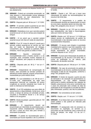 EXERCÍCIOS DA LEI 8.112/90
24
hipótese de ressarcimento da despesa havida com
seu afastamento.
230. ERRADO - Poderá ser concedida exoneração, se
Julia ressarcir a Administração comas despesas
ocorridas devido ao seu afastamento. Ver
comentários do item anterior.
231. CERTO - Disposto pelo art. 96 da Lei n°. 8.112/90.
232. CERTO - O servidor poderá ausentar-se por dois
dias de serviço para alistar-se como eleitor.
233. ERRADO - Estabelece a Lei, que o servidor poderá
ausentar-se por um dia do serviço para doação de
sangue.
234. CERTO - A Lei prevê que o servidor poderá
ausentar-se por oito dias em razão de casamento.
235. CERTO - O art. 97, inciso III, alínea 'b', prevê que o
servidor poderá ausentar-se do serviço por oito
dias em razão de falecimento do cônjuge,
companheiro, país, madrasta ou padrasto, filhos,
enteados, menor sob guarda ou tutela e irmãos.
236. ERRADO - Quando comprovada a
incompatibilidade entre o horário escolar e o da
repartição, será concedido horário especial ao
servidor estudante, sem prejuízo do exercício do
cargo.
237. CERTO - Disposto pelo art. 98 § 1° da Lei n°.
8.112/90.
238. ERRADO - Independente de compensação de
horário, será concedido ao servidor portador de
deficiência horário especial, quando comprovada a
necessidade por junta médica oficial.
239. CERTO - É o que estabelece o art. 99 da Lei n°.
8.112/90 que, independente de vaga será
assegurada matrícula em instituição de ensino
congénere ao servidor estudante que mudar da
sede no interesse da Administração.
240. CERTO - O art.103 estabelece que para efeito de
aposentadoria e disponibilidade, contar-se-á, entre
outros, o tempo de serviço em atividade privada,
vinculada à Previdência Social e o de serviço
relativo a tiro de guerra.
241. CERTO - Direito de petição - garantido pelo art. 104
da Lei n°. 8.112/90.
242. ERRADO - O requerimento deverá ser
encaminhado por intermédio da autoridadea que o
requerente estiver imediatamente subordinado,
que tem o prazo de cinco dias para remeter à
autoridade competente.
243. ERRADO - O pedido de reconsideração será à
autoridade que houver expedido o ato ou proferido
a primeira decisão, conforme o artigo 106 da Lei n°.
8.122/90.
244. CERTO - Dispõe o art. 108 que o prazo para
interposição de pedido de reconsideraçãoou de
recurso é de trinta dias.
245. CERTO - O requerimento e o pedido de
reconsideração deverão ser despachados no prazo
de cinco dias e decididos dentro de trinta dias. Ver
artigo 106, parágrafo único da Lei n°. 8.112/90.
246. ERRADO - Disposto no art. 315 que os prazos,
aqui estabelecidos, são fatais e improrrogáveis,
salvo por motivo de força maior.
247. CERTO - Dispõe o art. 107 da Lei n°. 8.112/90 que
caberá recurso do indeferimento do pedido de
reconsideração e das decisões sobre os recursos
sucessivamente interpostos.
248. ERRADO - O recurso será dirigido à autoridade
imediatamente superior à que tiver expedido o ato
ou proferido a decisão, e, sucessivamente, em
escala ascendente, às demais autoridades,
conforme disposto no art. 107 § 1°.
249. ERRADO - O prazo para interposição de pedido de
reconsideração ou de recurso é de trinta dias, a
contar da publicação ou da ciência, pelo
interessado, da decisão recorrida.
250. CERTO - Disposto pelo art. 109 da Lei n°. 8.112/90.
251. ERRADO - No caso de provimento do pedido de
reconsideração ou do recurso, osefeitos da decisão
retroagirão à data do ato impugnado, conforme o
artigo 109, parágrafo único.
252. ERRADO - O direito de requerer, quanto aos atos
de demissão e de cassação de aposentadoria ou
disponibilidade, ou que afetem interesse
patrimonial e créditos resultantes das relações de
trabalho, prescreve em cinco anos. Lembrando que
o prazo de prescrição será contado da data da
publicação do ato impugnado ou da data da ciência
pelo interessado, quando o ato não for publicado.
253. ERRADO - Ver comentários do item anterior.
254. CERTO - Dispõe o art. 111 da Lei n°. 8.112/90.
255. ERRADO - A Lei deixa claro que a prescrição é de
ordem pública e não poderá ser relevada pela
Administração.
256. ERRADO - É assegurada vista do processo ou
documento na repartição, ao servidor ou a
procurador por ele constituído, para o exercício do
direito de petição. Ver artigo 113 da Lei n°.
8.112/90.
 