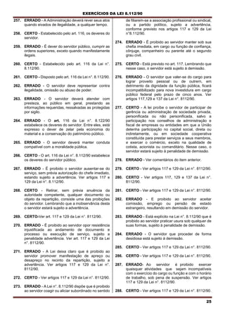 EXERCÍCIOS DA LEI 8.112/90
25
257. ERRADO - A Administração deverá rever seus atos
quando eivados de ilegalidade, a qualquer tempo.
258. CERTO - Estabelecido pelo art. 116, os deveres do
servidor.
259. ERRADO - É dever do servidor público, cumprir as
ordens superiores, exceto quando manifestamente
ilegais.
260. CERTO - Estabelecido pelo art. 116 da Lei n°.
8.112/90.
261. CERTO - Disposto pelo art. 116 da Lei n°. 8.112/90.
262. ERRADO - O servidor deve representar contra
ilegalidade, omissão ou abuso de poder.
263. ERRADO - O servidor deverá atender com
presteza, ao público em geral, prestando as
informações requeridas, ressalvadas as protegidas
por sigilo.
264. ERRADO - O art. 116 da Lei n°. 8.122/90
estabelece os deveres do servidor. Entre eles, está
expresso o dever de zelar pela economia do
material e a conservação do património público.
265. ERRADO - O servidor deverá manter conduta
compatível com a moralidade pública.
266. CERTO - O art. 116 da Lei n°. 8.112/90 estabelece
os deveres do servidor público.
267. ERRADO - É proibido o servidor ausentar-se do
serviço, sem prévia autorização do chefe imediato,
estando sujeito a advertência. Ver artigos 117 e
129 da Lei n°. 8.112/90.
268. CERTO - Retirar, sem prévia anuência da
autoridade competente, qualquer documento ou
objeto da repartição, consiste uma das proibições
do servidor. Lembrando que a inobservância desta
o servidor estará sujeito a advertência.
269. CERTO-Ver art. 117 e 129 da Lei n°. 8112/90.
270. ERRADO - É proibido ao servidor opor resistência
injustificada ao andamento de documento e
processo ou execução de serviço, sujeito a
penalidade advertência. Ver art. 117 e 129 da Lei
n°. 8112/90.
271. ERRADO - A Lei deixa claro que é proibido ao
servidor promover manifestação de apreço ou
desapreço no recinto da repartição, sujeito a
advertência. Ver artigos 117 e 129 da Lei n°.
8112/90.
272. CERTO - Ver artigos 117 e 129 da Lei n°. 8112/90.
273. ERRADO - A Lei n°. 8.112/90 dispõe que é proibido
ao servidor coagir ou aliciar subordinado no sentido
de filiarem-se a associação profissional ou sindical,
ou a partido político, sujeito a advertência,
conforme previsto nos artigos 117 e 129 da Lei
n°8.112/90.
274. ERRADO - É proibido ao servidor manter sob sua
chefia imediata, em cargo ou função de confiança,
cônjuge, companheiro ou parente até o segundo
grau civil.
275. CERTO - Está previsto no art. 117. Lembrando que
nesse caso, o servidor está sujeito à demissão.
276. ERRADO - O servidor que valer-se do cargo para
lograr proveito pessoal ou de outrern, em
detrimento da dignidade da função pública, ficará
incompatibilizado para nova investidura em cargo
público federal pelo prazo de cinco anos. Ver
artigos 117,129 e 137 da Lei n°. 8112/90.
277. CERTO - A lei proíbe o servidor de participar de
gerência ou administração de sociedade privada,
personificada ou não personificada, salvo a
participação nos conselhos de administração e
fiscal de empresas ou entidades em que a União
detenha participação no capital social, direta ou
indiretamente, ou em sociedade cooperativa
constituída para prestar serviços a seus membros,
e exercer o comércio, exceto na qualidade de
cotista, acionista ou comanditário. Nesse caso, o
servidor estará sujeito à penalidade de demissão.
278. ERRADO - Ver comentários do item anterior.
279. CERTO - Ver artigos 117 e 129 da Lei n°. 8112/90.
280. CERTO - Ver artigos 117, 129 e 137 da Lei n°.
8112/90.
281. CERTO - Ver artigos 117 e 129 da Lei n°. 8112/90.
282. ERRADO - E proibido ao servidor aceitar
comissão, emprego ou pensão de estado
estrangeiro, resultando em demissão do servidor.
283. ERRADO - Está explícito na Lei n°. 8.112/90 que é
proibido ao servidor praticar usura sob qualquer de
suas formas, sujeito à penalidade de demissão.
284. ERRADO - O servidor que proceder de forma
desidiosa está sujeito à demissão.
285. CERTO - Ver artigos 117 e 129 da Lei n°. 8112/90.
286. CERTO - Ver artigos 117 e 129 da Lei n°. 8112/90.
287. ERRADO- Ao servidor é proibido exercer
quaisquer atividades que sejam incompatíveis
com o exercício do cargo ou função e com o horário
de trabalho, sob pena de suspensão. Ver artigos
117 e 129 da Lei n°. 8112/90.
288. CERTO - Ver artigos 117 e 129 da Lei n°. 8112/90.
 