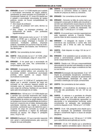 EXERCÍCIOS DA LEI 8.112/90
26
289. ERRADO - A Lei n°. 8.112/90 dispõe que é vedada
a acumulação remunerada de cargos públicos,
ressalvados os casos previstos na Constituição. A
Constituição Federal, art. 37, inciso XVI dispõe que
é vedada a acumulação remunerada de cargos
públicos, exceto, se houver compatibilidade de
horário, para:
 dois cargos de professor;
 um cargo de professor com outro, técnico ou
científico;
 dois cargos ou empregos privativos de
profissionais de saúde, com profissões
regulamentadas.
290. ERRADO - Está previsto tanto na Lei n°. 8.112/90
quanto na CF/88 que a proibição de acumular
estende-se a cargos, empregos e funções em
autarquias, fundações públicas, empresas
públicas, sociedades de economia mista da União,
do Distrito Federal, dos Estados, dos Territórios e
dos Municípios.
291. CERTO - Ver comentários do item anterior.
292. CERTO - Está previsto na Lei n°. 8.112/90, artigo
118 § 1° e na Constituição, artigo 37, inciso XVII.
293. ERRADO - A lei prevê que a acumulação de
cargos, ainda que lícita, fica condicionada a
comprovação de horários.
294. ERRADO - A percepção de vencimentos de cargo
ou emprego público efetivo com proventos da
inatividade, também, considera-se acumulação
proibida, salvo quando os cargos forem
acumuláveis na atividade.
295. CERTO - A Lei n°. 8.112/90 art. 9°, parágrafo único
dispõe que o servidor ocupante de cargo em
comissão ou de natureza especial poderá ser
nomeado para ter exercício, interinamente, em
outro cargo de confiança, hipótese em que deverá
optar pela remuneração de um deles.
296. ERRADO-Oart. 120 da Lei n°. 8.112/90 dispõe que
o servidor que acumular licitamente dois cargos
efetivos., quando investido em cargo em comissão,
ficará afastado de ambos os cargos efetivos, salvo
na hipótese em houver compatibilidade de horário e
local com o exercício de um deles, declarada pelas
autoridades máximas dos órgãos ou entidades
envolvidos. Lembrando que a lei determina que o
ocupante de cargo em comissão ou função de
confiança submete-se a regime de dedicação
exclusiva ao serviço. Ver artigos 9° parágrafo
único, 19 § l°e 120.
297. ERRADO-Dispõeoart. 121 que o servidor responde
civil, penal e administrativamente pelo exercício
irregular de suas atribuições.
298. CERTO - A responsabilidade civil decorre de ato
omissivo ou comíssivo, doloso ou culposo, que
resulte em prejuízo ao erário ou a terceiros.
299. ERRADO - Ver comentários do item anterior.
300. ERRADO - Somente na falta de outros bens que
assegurem a execução do débito pela via judicial, o
servidor que dolosamente causar prejuízo ao erário
deverá indenizá-lo no prazo máximo de trinta dias,
podendo parcelar, a pedido do interessado. Ver
artigos 122§ 1° e 46 da Lei n°. 8.112/90.
301. CERTO - A Lei prevê que o servidor responderá em
ação regressiva perante a Fazenda Pública,
quando tratar de dano causado a terceiros.
302. ERRADO - A obrigação de reparar o dano
estende-se aos sucessores e contra eles será
executada, até o limite do valor da herança
recebida.
303. CERTO - Está disposto no artigo 123 da Lei n°.
8.112/90.
304. ERRADO - A lei estabelece que as sanções civis,
penais e administrativas poderão acumular-se,
sendo independentes entre si.
305. CERTO - Dispõe o art. 126 que a responsabilidade
administrativa do servidor será afastada no caso de
absolvição criminal que negue a existência do fato
ou sua autoria.
306. ERRADO-Exoneração não épenalidade. O art. 127
dispõe as penalidades disciplinares: advertência,
suspensão, demissão, cassação de aposentadoria
ou disponibilidade, destituição de cargo em
comissão e destituição de função comissionada.
307. CERTO - Ver comentários do item anterior.
308. ERRADO - A transferência de atividades ou de
local não são penalidades. Ver art. 127 da Lei
8.112/90.
309. CERTO - A natureza e a gravidade da infração
cometida, os danos que dela provierem para o
serviço público, as circunstâncias agravantes ou
atenuantes e os antecedentes funcionais serão
considerados na aplicação das penalidades,
conforme disposto no art. 128 da Lei n°. 8.112/90.
310. CERTO - O art. 128, parágrafo único dispõe que o
ato de imposição da penalidade mencionará
sempre o fundamento legal e a causa da sanção
disciplinar.
311. ERRADO - Disposto no art. 129 da Lei n°. 8.112/90
que a advertência será aplicada por escrito.
312. ERRADO - O art. 131 dispõe que a advertência
terá seus registros cancelados após o decurso de
 