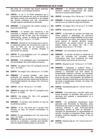 EXERCÍCIOS DA LEI 8.112/90
27
três anos, se o servidor não houver praticado,
nesse período, nova infração disciplinar.
313. CERTO - A Lei n°. 8.112/90 estabelece que a
suspensão será aplicada em caso de reincidência
das faltas punidas com advertência e de violação
das demais proibições que não caracterizam
infração sujeita a penalidade de demissão.
314. ERRADO - A suspensão não poderá exceder o
prazo de noventa dias.
315. ERRADO - O servidor que recusar-se a ser
submetido à inspeção médica será punido com
suspensão de até 15 dias. Uma vez cumprida a
determinação, cessam os efeitos da penalidade.
Ver artigo 130 § 1° da Lei n°. 8.112/90.
316. ERRADO - Quando for conveniente para o serviço,
a suspensão poderá ser convertida em multa, na
base de 50% por dia de vencimento ou
remuneração, ficando o servidor obrigado a
permanecer em serviço.
317. CERTO - É o que estabelece o art. 131, parágrafo
único da Lei n°. 8.112/90.
318. ERRADO - A lei estabelece que o cancelamento
das penalidades não surtirá efeitos retroativos.
319. CERTO - Ver artigos 132 e 137, parágrafo único da
Lei n°. 8.112/90.
320. CERTO - Ver artigos 132 e 138 da Lei n°. 8.112/90.
321. ERRADO - O servidor quefaltar, sem causa
justificada, por sessenta dias, interpoladamente,
durante o período de doze meses será demitido por
inassiduidade habitual. Ver artigos 132 e 139 da Lei
n° 8.112/90.
322. CERTO - Ver art. 140 da Lei n°. 8.112/90.
323. CERTO-Ver artigos 132, 136e 137, parágrafo único
da Lei n°. 8.112/90.
324. CERTO - Ver artigos 132, 136 e 137, parágrafo
único da Lei n°. 8.112/90.
325. ERRADO - O servidor será demitido no caso de
incontinência pública.
326. CERTO - O art. 132 prevê que o servidor será
demitido no caso de conduta escandalosa na
repartição.
327. CERTO - É o que estabelece o art. 132, inciso VI da
Lei n°. 8.112/90.
328. ERRADO -No caso de ofensa física, em serviço, a
servidor ou a particular, o servidor será demitido,
salvo em legítima defesa própria ou de outrem.
329. ERRADO - O servidor demitido por aplicar
dinheiros públicos irregularmente não poderá
retornar ao serviço público federal.
330. CERTO - Ver artigos 132 e 136 da Lei n°. 8.112/90.
331. ERRADO - O servidor que revelar segredo do qual
apropriou-se em razão do cargo será demitido.
332. CERTO - Ver artigos 132 e 137 da Lei n°. 8.112/90.
333. CERTO - Está previsto no art. 132.
334. CERTO - A demissão do servidor por lesão aos
cofres públicos e dilapidação do património
nacional implica em indisponibilidade de seus bens
e o ressarcimento ao erário, sem prejuízo da ação
penal cabível. O servidor demitido nessas
circunstâncias não poderá retornar ao serviço
público federal, Ver artigos 132, 136 e 137,
parágrafo único da Lei n°. 8.112/90.
335. ERRADO - Ver comentários do item anterior.
336. ERRADO - O servidor demitido ou destituído do
cargo em comissão por corrupção •ficará
incompatível, para nova investidura em cargo
público federal, pelo prazo de cinco anos.
337. CERTO - Disposto no art. 132 da Lei n°. 8.112/90.
338. ERRADO - Detectada a qualquer tempo a
acumulação ilegal de cargos, empregos ou funções
públicas, a autoridade que tiver ciência da
irregularidade notificará o servidor, por intermédio
de sua chefia imediata, para apresentar opção no
prazo de dez dias, improrrogáveis. Na hipótese de
omissão, adotará procedimento sumário para a sua
apuração e regularização imediata. Ver artigo 133
da Lei n°. 8.112/90.
339. CERTO - Estabelecido pelo art. 133 § 6° da Lei n°.
8.112/90.
340. ERRADO - A lei prevê que o servidor inativo que
houver praticado, na atividade, falta punível com
demissão terá cassada a aposentadoria ou a
disponibilidade.
341. CERTO - As penalidades disciplinares serão
aplicadas pelo Presidente da República, pelos
Presidentes das Casas do Poder Legislativo e dos
Tribunais Federais e pelo Procurador-Geral
daRepública quando se tratar de demissão e
cassação de aposentadoria ou disponibilidade de
servidor vinculado ao respectivo Poder, órgão ou
entidade, conforme disposto no artigo 141 da Lei
n°. 8.112/90.
342. CERTO - Disposto pelo art. 141, inciso IV da Lei n°.
8.112/90.
 