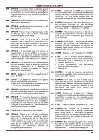 EXERCÍCIOS DA LEI 8.112/90
28
343. ERRADO - Exoneração não é penalidade. Quanto
às infrações puníveis com demissão,cassação de
aposentadoria ou disponibilidade e destituição de
cargo em comissão, a ação disciplinar prescreverá
em cinco anos.
344. ERRADO - A ação disciplinar prescreverá em dois
anos, quanto à suspensão.
345. ERRADO - A ação disciplinar prescreverá em 180
dias, quanto à advertência.
346. ERRADO - O prazo de prescrição começa a contar
da data em que o fato se tornou conhecido,
conforme disposto no art. 142 § 1°.
347. ERRADO - O art. 142 § 3° da Lei n°. 8.112/90
estabelece que a abertura de sindicância ou a
instauração de processo disciplinar interrompe a
prescrição, até a decisão final proferida por
autoridade competente.
348. ERRADO - A autoridade que tiver ciência de
irregularidade no serviço público é obrigada a
promover a sua apuração imediata, mediante
sindicância ou processo administrativo disciplinar,
conforme disposto no art. 143 da Lei n°. 8.112/90.
349. ERRADO - A Lei estabelece que a denúncia sobre
irregularidades será objeto de apuração, desde que
contenham identificação e o endereço do
denunciante e sejam formuladas por escrito,
confirmada a autenticidade.
350. CERTO - Estabelece o art. 144, parágrafo único da
Lei n°. 8.112/90.
351. CERTO - A Lei dispõe que da sindicância poderá
resultar: Arquivamento do processo,
 Aplicação de advertência ou suspensão de até
30 dias, ou Instauração do processo.
352. ERRADO - A sindicância deverá ser concluída em
no máximo trinta dias, podendo ser prorrogada por
igual período, a critério da autoridade superior.
353. ERRADO - A instauração de processo disciplinar
será obrigatória sempre que o ilícito praticado pelo
servidor ocasionar a imposição de penalidade de
suspensão por mais de trinta dias, de demissão,
cassação de aposentadoria ou disponibilidade ou
destituição de cargo em comissão.
354. CERTO - Ver comentários do item anterior.
355. ERRADO - Dispõe o art. 147 que a autoridade
instauradora do processo disciplinar poderá
determinar o afastamento do servidor, como
medida cautelar e a fim de que o servidor não
venha a influir na apuração da irregularidade, pelo
prazo de até sessenta dias, sem prejuízo da
remuneração. O afastamento poderá ser
prorrogado por igual período.
356. CERTO - Estabelece o art.148 que o processo
disciplinar destina-se a apurar responsabilidade de
servidor por infração praticada no exercício de suas
atribuições, ou que tenha relação com as
atribuições do cargo em que se encontra investido.
357. ERRADO - O processo disciplinar será conduzido
por comissão composta por três servidores
estáveis designados pela autoridade competente.
Ver artigos 143 § 1° e 149 da Lei n°. 8.112/90.
358. ERRADO - O presidente da comissão deverá ser
ocupante de cargo efetivo superior ou de mesmo
nível, ou ter nível de escolaridade igual ou superior
ao do indiciado.
359. ERRADO - O art. 149 § 2° dispõe que não poderá
participar de comissão de sindicânciaou de
inquérito, cônjuge, companheiro ou parente do
acusado, consanguíneo ou afim, em linha reta ou
colateral, até o terceiro grau.
360. CERTO - Disposto no art. 150 da Lei n°. 8.112/90.
361. CERTO - O art. 151 da Lein°. 8.112/90 dispõe que
o processo disciplinar se desenvolve em três fases:
 Instauração, com a publicação do ato que
constituir a comissão;
 Inquérito administrativo, que compreende
instrução, defesa e relatório;
 Julgamento.
362. ERRADO - A fase do inquérito administrativo
compreende instrução, defesa e relatório, conforme
dispõe o art. 151, inciso II.
363. ERRADO-Dispõe oart. 152 que o prazo para a
conclusão do processo disciplinar não excederá
sessenta dias, contados da data de publicação do
ato que constituir a comissão, admitida a sua
prorrogação por igual prazo, quando as
circunstâncias exigirem.
364. CERTO - Dispõe o art. 153 da Lei n°. 8.112/90 que
o inquérito administrativo obedecerá ao princípio do
contraditório, assegurado ao acusado ampla
defesa, com o uso dos meios e recursos admitidos
em direito.
365. CERTO - Disposto pelo art. 154 da Lei n° 8.112/90.
366. ERRADO -Na hipótese de o relatório da
sindicância concluir que a infração classifica-se
como ilícito penal, a autoridade competente
encaminhará cópia dos autos ao Ministério Público,
independentemente da imediata instauração do
processo disciplinar.
367. ERRADO - Não é na fase do julgamento, e sim na
fase do inquérito. Dispõe o art. 155 que na fase do
inquérito, a comissão promoverá a tomada de
depoimentos, acareações,investigações e
 