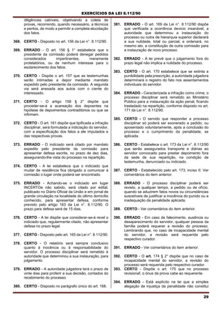 EXERCÍCIOS DA LEI 8.112/90
29
diligências cabíveis, objetivando a coleta de
provas, recorrendo, quando necessário, a técnicos
e peritos, de modo a permitir a completa elucidação
dos fatos.
368. CERTO - Disposto no art. 156 da Lei n°. 8.112/90.
369. ERRADO - O art. 156 § 1° estabelece que o
presidente da comissão poderá denegar pedidos
considerados impertinentes, meramente
protelatórios, ou de nenhum interesse para o
esclarecimento dos fatos.
370. CERTO - Dispõe o art. 157 que as testemunhas
serão intimadas a depor mediante mandato
expedido pelo presidente da comissão. A segunda
via será anexada aos autos com o ciente do
interessado.
371. CERTO - O artigo 158 § 2° dispõe que
proceder-se-á a acareação dos depoentes na
hipótese de depoimentos contraditórios ou que se
infirmem.
372. CERTO - O art. 161 dispõe que tipificada a infração
disciplinar, será formulada a indiciação do servidor,
com a especificação dos fatos a ele imputados e
das respectivas provas.
373. ERRADO - O indiciado será citado por mandato
expedito pelo presidente da comissão para
apresentar defesa escrita, no prazo de dez dias,
assegurando-lhe vista do processo na repartição.
374. CERTO - A lei estabelece que o indiciado que
mudar de residência fica obrigado a comunicar à
comissão o lugar onde poderá ser encontrado.
375. ERRADO - Achando-se o indiciado em lugar
INCERTOe não sabido, será citado por edital,
publicado no Diário Oficial da União e em jornal de
grande circulação na localidade do último domicílio
conhecido, para apresentar defesa, conforme
previsto pelo artigo 163 da Lei n°. 8.112/90. O
prazo para defesa será de 15 dias.
376. CERTO - A lei dispõe que considerar-se-á revel o
indiciado que, regularmente citado, não apresentar
defesa no prazo legal.
377. CERTO - Disposto pelo art. 165 da Lei n°. 8.112/90.
378. CERTO - O relatório será sempre conclusivo
quanto à inocência ou à responsabilidade do
servidor. O processo disciplinar será remetido à
autoridade que determinou a sua instauração, para
julgamento.
379. ERRADO - A autoridade julgadora terá o prazo de
vinte dias para proferir a sua decisão, contados do
recebimento do processo.
380. CERTO - Disposto no parágrafo único do art. 168.
381. ERRADO - O art. 169 da Lei n°. 8.112/90 dispõe
que verificada a ocorrência devicio insanável, a
autoridade que determinou a instauração do
processo ou outra de hierarquia superior declarará
a sua nulidade, total ou parcial, e ordenará, no
mesmo ato, a constituição de outra comissão para
a instauração de novo processo.
382. ERRADO - A lei prevê que o julgamento fora do
prazo legal não implica a nulidade do processo.
383. CERTO - O art. 170 estabelece que se extinta a
punibilidade pela prescrição, a autoridade julgadora
determinará o registro do fato nos assentamentos
individuais do servidor.
384. ERRADO - Caracterizada a infração como crime, o
processo disciplinar será remetido ao Ministério
Público para a instauração da ação penal, ficando
trasladado na repartição, conforme disposto no art.
171 da Lei n°. 8.112/90.
385. CERTO - O servido que responder a processo
disciplinar só poderá ser exonerado a pedido, ou
aposentado voluntariamente, após a conclusão do
processo e o cumprimento da penalidade, se
aplicada.
386. CERTO - Estabelece o art. 173 da Lei n°. 8.112/90
que serão assegurados transporte e diárias ao
servidor convocado para prestar depoimento fora
da sede de sua repartição, na condição de
testemunha, denunciado ou indiciado.
387. CERTO - Estabelecido pelo art. 173, inciso II. Ver
comentários do item anterior.
388. ERRADO - O processo disciplinar poderá ser
revisto, a qualquer tempo, a pedido ou de ofício,
quando se aduzirem fatos novos ou circunstâncias
suscetíveis de justificar a inocência do punido ou a
inadequação da penalidade aplicada.
389. CERTO - Ver comentários do item anterior.
390. ERRADO - Em caso de falecimento, ausência ou
desaparecimento do servidor, qualquer pessoa da
família poderá requerer a revisão do processo.
Lembrando que, no caso de incapacidade mental
do servidor, a revisão será requerida pelo
respectivo curador.
391. ERRADO - Ver comentários do item anterior.
392. CERTO - O art. 174 § 2° dispõe que no caso de
incapacidade mental do servidor, a revisão do
processo será requerida pelo respectivo curador.
393. CERTO - Dispõe o art. 175 que no processo
revisionaf, o ónus da prova cabe ao requerente.
394. ERRADO - Está explícito na lei que a simples
alegação de injustiça da penalidade não constitui
 