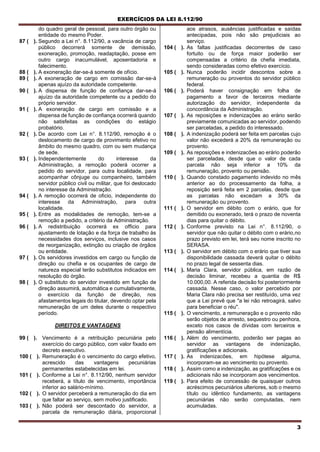 EXERCÍCIOS DA LEI 8.112/90
3
do quadro geral de pessoal, para outro órgão ou
entidade do mesmo Poder.
87 ( ). Segundo a Lei n°. 8.112/90, a vacância de cargo
público decorrerá somente de demissão,
exoneração, promoção, readaptação, posse em
outro cargo inacumulável, aposentadoria e
falecimento.
88 ( ). A exoneração dar-se-á somente de ofício.
89 ( ). A exoneração de cargo em comissão dar-se-á
apenas ajuízo da autoridade competente.
90 ( ). A dispensa de função de confiança dar-se-á
ajuízo da autoridade competente ou a pedido do
próprio servidor.
91 ( ). A exoneração de cargo em comissão e a
dispensa de função de confiança ocorrerá quando
não satisfeitas as condições do estágio
probatório.
92 ( ). De acordo com Lei n°. 8.112/90, remoção é o
deslocamento de cargo de provimento efetivo no
âmbito do mesmo quadro, com ou sem mudança
de sede.
93 ( ). Independentemente do interesse da
Administração, a remoção poderá ocorrer a
pedido do servidor, para outra localidade, para
acompanhar cônjuge ou companheiro, também
servidor público civil ou militar, que foi deslocado
no interesse da Administração.
94 ( ). A remoção ocorrerá de oficio, independente do
interesse da Administração, para outra
localidade.
95 ( ). Entre as modalidades de remoção, tem-se a
remoção a pedido, a critério da Administração.
96 ( ). A redistribuição ocorrerá ex officio para
ajustamento de lotação e da força de trabalho às
necessidades dos serviços, inclusive nos casos
de reorganização, extinção ou criação de órgãos
ou entidade.
97 ( ). Os servidores investidos em cargo ou função de
direção ou chefia e os ocupantes de cargo de
natureza especial terão substitutos indicados em
resolução do órgão.
98 ( ). O substituto do servidor investido em função de
direção assumirá, automática e cumulativamente,
o exercício da função de direção, nos
afastamentos legais do titular, devendo optar pela
remuneração de um deles durante o respectivo
período.
DIREITOS E VANTAGENS
99 ( ). Vencimento é a retribuição pecuniária pelo
exercício do cargo público, com valor fixado em
decreto executivo.
100 ( ). Remuneração é o vencimento do cargo efetivo,
acrescido das vantagens pecuniárias
permanentes estabelecidas em lei.
101 ( ). Conforme a Lei n°. 8.112/90, nenhum servidor
receberá, a título de vencimento, importância
inferior ao salário-mínimo.
102 ( ). O servidor perceberá a remuneração do dia em
que faltar ao serviço, sem motivo justificado.
103 ( ). Não poderá ser descontado do servidor, a
parcela de remuneração diária, proporcional
aos atrasos, ausências justificadas e saídas
antecipadas, pois não são prejudiciais ao
serviço.
104 ( ). As faltas justificadas decorrentes de caso
fortuito ou de força maior poderão ser
compensadas a critério da chefia imediata,
sendo consideradas como efetivo exercício.
105 ( ). Nunca poderão incidir descontos sobre a
remuneração ou proventos do servidor público
federal.
106 ( ). Poderá haver consignação em folha de
pagamento a favor de terceiros mediante
autorização do servidor, independente da
concordância da Administração.
107 ( ). As reposições e indenizações ao erário serão
previamente comunicadas ao servidor, podendo
ser parceladas, a pedido do interessado.
108 ( ). A indenização poderá ser feita em parcelas cujo
valor não excederá a 20% da remuneração ou
provento.
109 ( ). As reposições e indenizacões ao erário poderão
ser parceladas, desde que o valor de cada
parcela não seja inferior a 10% da
remuneração, provento ou pensão.
110 ( ). Quando constado pagamento indevido no mês
anterior ao do processamento da folha, a
reposição será feita em 2 parcelas, desde que
as parcelas não excedam a 30% da
remuneração ou provento.
111 ( ). O servidor em débito com o erário, que for
demitido ou exonerado, terá o prazo de noventa
dias para quitar o débito.
112 ( ). Conforme previsto na Lei n°. 8.112/90, o
servidor que não quitar o débito com o erário,no
prazo previsto em lei, terá seu nome inscrito no
SERASA.
113 ( ). O servidor em débito com o erário que tiver sua
disponibilidade cassada deverá quitar o débito
no prazo legal de sessenta dias.
114 ( ). Maria Clara, servidor pública, em razão de
decisão liminar, recebeu a quantia de R$
10.000,00. A referida decisão foi posteriormente
cassada. Nesse caso, o valor percebido por
Maria Clara não precisa ser restituído, uma vez
que a Lei prevê que "a lei não retroagirá, salvo
para beneficiar o réu".
115 ( ). O vencimento, a remuneração e o provento não
serão objetos de arresto, sequestro ou penhora,
exceto nos casos de dívidas com terceiros e
pensão alimentícia.
116 ( ). Além do vencimento, poderão ser pagas ao
servidor as vantagens de indenização,
gratificações e adicionais.
117 ( ). As indenizacões, em hipótese alguma,
incorporam-se ao vencimento ou provento.
118 ( ). Assim como a indenização, as gratificações e os
adicionais não se incorporam aos vencimentos.
119 ( ). Para efeito de concessão de quaisquer outros
acréscimos pecuniários ulteriores, sob o mesmo
título ou idêntico fundamento, as vantagens
pecuniárias não serão computadas, nem
acumuladas.
 