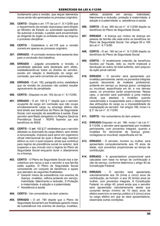 EXERCÍCIOS DA LEI 8.112/90
30
fundamento para a revisão, que requer elementos
novos ainda não apreciados no processo originário.
395. CERTO - Dispõe o art. 177 da Lei n°. 8.112/90 que
o requerimento da revisão doprocesso será dirigido
ao Ministro de Estado ou autoridade equivalente.
Se autorizar a revisão, o pedido será encaminhado
ao dirigente do órgão ou entidade onde se originou
o processo disciplinar.
396. CERTO - Estabelece o art.178 que a revisão
correrá em apenso ao processo originário.
397. ERRADO - A comissão revisora terá sessenta dias
para a conclusão dos trabalhos.
398. ERRADO - Julgada procedente a revisão, a
penalidade aplicada será declarada sern efeito,
restabelecendo-se todos os direitos do servidor,
exceto em relação à destituição do cargo em
comissão, que será convertida em exoneração.
399. ERRADO - O art. 182, parágrafo único, estabelece
que da revisão do processo não poderá resultar
agravamento de penalidade.
400. CERTO - Disposto no art. 183 da Lei n°. 8.112/90.
401. ERRADO - O art. 183 § 1° dispõe que o servidor
ocupante de cargo em comissão que não ocupe
simultaneamente cargo ou emprego efetivo não
terá direito aos benefícios do Plano de Seguridade
Social, com exceção da assistência à saúde. Esse
servidor será filiado obrigatório no Regime Geral da
Previdência Social - RGPS fazendo jus aos
benefícios do INSS.
402. CERTO - O art. 183 § 2° estabelece que o servidor
afastado ou licenciado do cargo efetivo, sem direito
à remuneração, inclusive para servir em organismo
oficial internacional do qual o Brasil seja membro
efetivo ou com o qual coopere, ainda que contribua
para regime de previdência social no exterior, terá
suspenso o seu vínculo com o regime do Plano de
Seguridade Social enquanto durar o afastamento
ou a licença.
403. CERTO - O Plano de Seguridade Social visa a dar
cobertura aos riscos a que o servidor e sua família
estão sujeitos. O Plano de Seguridade Social
compreende um conjunto de benefícios e açoes
que atendem às seguintes finalidades:
 Garantir meios de subsistência nos eventos de
doença, invalidez, velhice,acidente em serviço,
inatividade, falecimento e reclusão; S Proteção
à maternidade, à adoção e à paternidade;
 Assistência à saúde.
404. CERTO - Ver comentários do item anterior.
405. ERRADO - O art. 184 dispõe que o Plano de
Seguridade Social tem por finalidade garantir meios
de subsistência nos eventos de doença, invalidez,
velhice, acidente em serviço, inatividade,
falecimento e reclusão; proteção à maternidade, à
adoção e à paternidade; e, assistência à saúde.
406. CERTO - O art. 385 da Lei n°. 8.112/90 dispõe os
benefícios do Plano de Seguridade Social.
407. ERRADO - A licença por motivo de doença em
pessoa da família não está entre os benefícios do
Plano de Seguridade Social. Ver artigos 83 e 185
da Lei n°. 8.112/90.
408. CERTO - O art. 185 da Lei n°. 8.112/90 dispõe os
benefícios do Plano de Seguridade Social.
409. CERTO - O recebimento indevido de benefícios
havidos por fraude, dolo ou má-fé implicará a
devolução ao erário do total auferido, sem prejuízo
da ação penal cabível.
410. ERRADO - O servidor será aposentado por
invalidez permanente, sendo os proventos integrais
quando decorrente de moléstia profissional,
acidente em serviço ou doença grave, contagiosa
ou incurável, especificada em lei, e nos demais
casos, os proventos serão proporcionais. Nesse
caso, o servidor será submetido à junta médica
oficial, que atestará a invalidez quando
caracterizada a incapacidade para o desempenho
das atribuições do cargo ou a impossibilidade de
readaptação do servidor. Ver artigos 186, inciso I e
§ 3° da Lei n°. 8.112/90.
411. CERTO - Ver comentários do item anterior.
412. ERRADO-Disposto no art. 186, inciso I da Lei n°.
8.112/90, o servidor será aposentado por invalidez
permanente, com proventos integrais, quando a
invalidez for decorrente de doença grave,
contagiosa ou incurável, especificada em lei.
413. ERRADO - O servidor, homem ou mulher, será
aposentado compulsoriamente aos 70 anos de
idade, com proventos proporcionais ao tempo de
contribuição.
414. ERRADO - A aposentadoria proporcional será
calculada com base no tempo de contribuição e
não de serviço, conforme determina o artigo 40 da
Constituição Federal.
415. ERRADO - O servidor será aposentado
voluntariamente aos 35 (trinta e cinco) anos de
contribuição, se homem, e aos 30 (trinta) anos se
mulher, com proventos integrais. A Constituição
Federal, no artigo 40, prevê ainda que o servidor
será aposentado voluntariamente desde que
cumprido tempo mínimo de 10 (dez) anos de
efetivo exercício no serviço público e 5 (cinco) anos
no cargo efetivo em que se dará aposentadoria,
observada outras condições.
 
