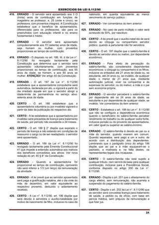 EXERCÍCIOS DA LEI 8.112/90
31
416. ERRADO - O servidor será aposentado aos 3 O
(trinta) anos de contribuição em funções de
magistério se professor, e, 25 (vinte e cinco), se
professora, com proventos integrais. A Constituição
estabelece que o beneficio de aposentadoria,
diferenciado para os professores, são para os
preenchidos com educação infantil e no ensino
fundamental e médio.
417. ERRADO - O servidor será aposentado
compulsoriamente aos 70 (setenta) anos de idade,
seja homem ou mulher, com proventos
proporcionais ao tempo de contribuição.
418. ERRADO - O disposto no art. 186, III, d da Lei n°.
8.112/90 foi revogado tacitamente pela
Constituição que determina que o servidor será
aposentado voluntariamente, com proventos
proporcionais ao tempo de contribuição, aos 65
anos de idade, se homem, e aos 60 anos se
mulher. ATENÇÃO! Ver artigo 40 da Constituição.
419. ERRADO - O art. 187 da Lei n°. 8.112/90
estabelece que a aposentadoria compulsória será
automática, declarada por ato, e vigorará a partir do
dia imediato àquele em que o servidor atingir a
idade-limite de permanência no serviço ativo;
setenta anos de idade.
420. CERTO - O art. 188 estabelece que a
aposentadoria voluntária ou por invalidez vigorará a
partir da data da publicação do respectivo ato.
421. CERTO - A lei estabelece que a aposentadoria por
invalidez será precedida de licença para tratamento
de saúde, por período não excedente a 24 meses.
422. CERTO - O art. 188 § 2° dispõe que expirado o
período de licença e não estando em condições de
reassumir o cargo ou de ser readaptado, o servidor
será aposentado,
423. ERRADO - O art. 189 da Lei n°. 8.112/90 foi
revogado tacitamente pela Emenda Constitucional
41 que impede a extensão automática aos inativos
dos benefícios concedidos aos ativos. Ver nova
redação do art. 40 § 8° da Constituição.
424. ERRADO - Quando a aposentadoria for
proporcional ao tempo de contribuição, oprovento
não será inferior a 1/3 (um terço) da remuneração
da atividade.
425. ERRADO - A lei prevê que ao servidor aposentado
será paga a gratificação natalina, até o dia vinte do
mês de dezembro, em valor equivalente ao
respectivo provento, deduzido o adiantamento
recebido.
426. CERTO - A Lei n°. 8.112/90, art. 196 dispõe que
será devido à servidora o auxílio-natalidade por
motivo de nascimento de filho, inclusive no caso de
natimorto, em quantia equivalente ao menor
vencimento do serviço público.
427. ERRADO - Ver comentários do item anterior.
428. ERRADO - No caso de parto múltiplo o valor será
acrescido de 50%, por nascituro.
429. CERTO - A lei prevê que o auxílio-natal ida de será
devido ao cônjuge ou companheiro servidor
público, quando a parturiente não for servidora.
430. CERTO - O art. 197 dispõe que o salário-família é
devido ao servidor ativo ou inativo, por dependente
econômico.
431. ERRADO - Para efeito de percepção do
salário-família, são considerados dependentes
económicos: o cônjuge ou companheiro e os filhos,
inclusive os enteados até 21 anos de idade ou, se
estudante, até 24 anos ou, se inválido, de qualquer
idade; o menor de 21 anos que, mediante
autorização judicial, viver na companhia e às
expensas do servidor, ou do inativo; a mãe e o pai
sem economia própria.
432. ERRADO - O servidor perceberá o salário-família
por dependente até os 24 anos de idade, se
estudante e por dependente de qualquer idade, se
inválido. Ver comentários do item anterior.
433. CERTO - Estabelece o art. 198 da Lei n°. 8.112/90
que não se configura a dependência económica
quando o beneficiário do salário-família perceber
rendimento do trabalho ou de qualquer outra fonte,
inclusive pensão ou do provento da aposentadoria,
em valor igual ou superior ao salário-mínimo.
434. ERRADO - O salário-família é devido ao pai ou a
mãe do servidor, quando viverem em comum.
Quando separados, será pago a um e outro, de
acordo com a distribuição dos dependentes.
Lembrando que o parágrafo único do artigo 199
dispõe que ao pai e à mãe equiparam-se o
padrasto, a madrasta e, na falta destes, os
representantes legais dos incapazes.
435. CERTO - O salário-família não está sujeito a
qualquer tributo, nem servirá de base para qualquer
contribuição, inclusive para a Previdência Social,
conforme disposto no artigo 200 da Lei n°.
8.112/90.
436. ERRADO - Dispõe o art. 201 que o afastamento do
cargo efetivo, sem remuneração, não acarreta a
suspensão do pagamento do salário-família.
437. CERTO - Dispõe o art. 202 da Lei n°. 8.112/90 que
ao servidor será concedida licença para tratamento
de saúde, a pedido ou de ofício, com base em
perícia médica, sem prejuízo da remuneração a
que fizer jus.
 
