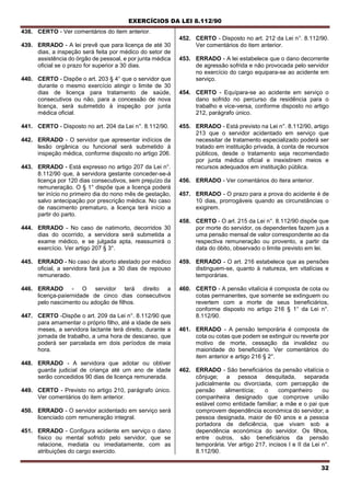 EXERCÍCIOS DA LEI 8.112/90
32
438. CERTO - Ver comentários do item anterior.
439. ERRADO - A lei prevê que para licença de até 30
dias, a inspeção será feita por médico do setor de
assistência do órgão de pessoal, e por junta médica
oficial se o prazo for superior a 30 dias.
440. CERTO - Dispõe o art. 203 § 4° que o servidor que
durante o mesmo exercício atingir o limite de 30
dias de licença para tratamento de saúde,
consecutivos ou não, para a concessão de nova
licença, será submetido à inspeção por junta
médica oficial.
441. CERTO - Disposto no art. 204 da Lei n°. 8.112/90.
442. ERRADO - O servidor que apresentar indícios de
lesão orgânica ou funcional será submetido à
inspeção médica, conforme disposto no artigo 206.
443. ERRADO - Está expresso no artigo 207 da Lei n°.
8.112/90 que, à servidora gestante conceder-se-á
licença por 120 dias consecutivos, sem prejuízo da
remuneração. O § 1° dispõe que a licença poderá
ter início no primeiro dia do nono mês de gestação,
salvo antecipação por prescrição médica. No caso
de nascimento prematuro, a licença terá início a
partir do parto.
444. ERRADO - No caso de natimorto, decorridos 30
dias do ocorrido, a servidora será submetida a
exame médico, e se julgada apta, reassumirá o
exercício. Ver artigo 207 § 3°.
445. ERRADO - No caso de aborto atestado por médico
oficial, a servidora fará jus a 30 dias de repouso
remunerado.
446. ERRADO - O servidor terá direito a
licença-paíernidade de cinco dias consecutivos
pelo nascimento ou adoção de filhos.
447. CERTO -Dispõe o art. 209 da Lei n°. 8.112/90 que
para amamentar o próprio filho, até a idade de seis
meses, a servidora lactante terá direito, durante a
jornada de trabalho, a uma hora de descanso, que
poderá ser parcelada em dois períodos de meia
hora.
448. ERRADO - A servidora que adotar ou obtiver
guarda judicial de criança até urn ano de idade
serão concedidos 90 dias de licença remunerada.
449. CERTO - Previsto no artigo 210, parágrafo único.
Ver comentários do item anterior.
450. ERRADO - O servidor acidentado em serviço será
licenciado com remuneração integral.
451. ERRADO - Configura acidente em serviço o dano
físico ou mental sofrido pelo servidor, que se
relacione, mediata ou imediatamente, com as
atribuições do cargo exercido.
452. CERTO - Disposto no art. 212 da Lei n°. 8.112/90.
Ver comentários do item anterior.
453. ERRADO - A lei estabelece que o dano decorrente
de agressão sofrida e não provocada pelo servidor
no exercício do cargo equipara-se ao acidente em
serviço.
454. CERTO - Equípara-se ao acidente em serviço o
dano sofrido no percurso da residência para o
trabalho e vice-versa, conforme disposto no artigo
212, parágrafo único.
455. ERRADO - Está previsto na Lei n°. 8.112/90, artigo
213 que o servidor acidentado em serviço que
necessitar de tratamento especializado poderá ser
tratado em instituição privada, à conta de recursos
públicos, desde o tratamento seja recomendado
por junta médica oficial e inexistirem meios e
recursos adequados em instituição pública.
456. ERRADO - Ver comentários do itera anterior.
457. ERRADO - O prazo para a prova do acidente é de
10 dias, prorrogáveis quando as circunstâncias o
exigirem.
458. CERTO - O arl. 215 da Lei n°. 8.112/90 dispõe que
por morte do servidor, os dependentes fazem jus a
uma pensão mensal de valor correspondente ao da
respectiva remuneração ou provento, a partir da
data do óbito, observado o limite previsto em lei.
459. ERRADO - O art. 216 estabelece que as pensões
distinguem-se, quanto à natureza, em vitalícias e
temporárias.
460. CERTO - A pensão vitalícia é composta de cota ou
cotas permanentes, que somente se extinguem ou
revertem com a morte de seus beneficiários,
conforme disposto no artigo 216 § 1° da Lei n°.
8.112/90.
461. ERRADO - A pensão temporária é composta de
cota ou cotas que podem se extinguir ou reverte por
motivo de morte, cessação da invalidez ou
maioridade do beneficiário. Ver comentários do
item anterior e artigo 216 § 2°.
462. ERRADO - São beneficiários da pensão vitalícia o
cônjuge; a pessoa desquitada, separada
judicialmente ou divorciada, com percepção de
pensão alimentícia; o companheiro ou
companheira designado que comprove união
estável como entidade familiar; a mãe e o pai que
comprovem dependência económica do servidor; a
pessoa designada, maior de 60 anos e a pessoa
portadora de deficiência, que vivam sob a
dependência económica do servidor. Os filhos,
entre outros, são beneficiários da pensão
temporária. Ver artigo 217, incisos I e II da Lei n°.
8.112/90.
 