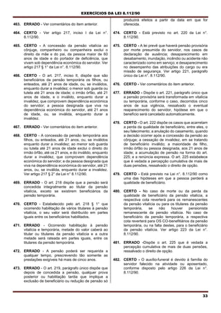 EXERCÍCIOS DA LEI 8.112/90
33
463. ERRADO - Ver comentários do item anterior.
464. CERTO - Ver artigo 217, inciso I da Lei n°.
8.112/90.
465. CERTO - A concessão da pensão vitalícia ao
cônjuge, companheiro ou companheira exclui o
direito da mãe e do pai, da pessoa maior de 60
anos de idade e do portador de deficiência, que
vivam sob dependência económica do servidor. Ver
artigo 217 § 1° da Lei n°. 8.112/90.
466. CERTO - O art. 217, inciso II, dispõe que são
beneficiários da pensão temporária os filhos, ou
enteados, até 21 anos de idade, ou, se inválidos,
enquanto durar a invalidez; o menor sob guarda ou
tutela até 21 anos de idade; o irmão órfão, até 21
anos de idade, e o inválido, enquanto durar a
invalidez, que comprovem dependência económica
do servidor; a pessoa designada que viva na
dependência económica do servidor, até 21 anos
de idade, ou, se inválida, enquanto durar a
invalidez.
467. ERRADO - Ver comentários do item anterior.
468. CERTO - A concessão da pensão temporária aos
filhos, ou enteados, até 21 anos, ou, se inválidos
enquanto durar a invalidez; ao menor sob guarda
ou tutela até 21 anos de idade exclui o direito do
irmão órfão, até os 21 anos, e do inválido, enquanto
durar a invalidez, que comprovem dependência
económica do servidor; e da pessoa designada que
viva na dependência económica do servidor, até 21
anos, ou, se inválida, enquanto durar a invalidez.
Ver artigo 217 § 2° da Lei n° 8.112/90.
469. ERRADO - O art. 218 dispõe que a pensão será
concedida integralmente ao titular da pensão
vitalícia, exceto se existirem beneficiários da
pensão temporária.
470. CERTO - Estabelecido pelo art. 218 § 1° que
ocorrendo habilitação de vários titulares à pensão
vitalícia, o seu valor será distribuído em partes
iguais entre os beneficiários habilitados.
471. ERRADO - Ocorrendo habilitação à pensão
vitalícia e temporária, metade do valor caberá ao
titular ou titulares da pensão vitalícia e a outra
metade será rateada em partes iguais, entre os
titulares da pensão temporária.
472. ERRADO - A pensão poderá ser requerida a
qualquer tempo, prescrevendo tão somente as
prestações exigíveis há mais de cinco anos.
473. ERRADO - O art. 219, parágrafo único dispõe que
depois de concedida a pensão, qualquer prova
posterior ou habilitação tardia que implique a
exclusão de beneficiário ou redução de pensão só
produzirá efeitos a partir da data em que for
oferecida.
474. CERTO - Está previsto no art. 220 da Lei n°.
8.112/90.
475. CERTO - A lei prevê que haverá pensão provisória
por morte presumida do servidor, nos casos de
declaração de ausência; desaparecimento em
desabamento, inundação, incêndio ou acidente não
caracterizado como em serviço; e desaparecimento
no desempenho das atribuições do cargo ou era
missão de segurança. Ver artigo 221, parágrafo
único da Lei n°. 8.112/90.
476. CERTO - Ver comentários do item anterior.
477. ERRADO - Dispõe o art. 221, parágrafo único que
a pensão provisória será transformada em vitalícia
ou temporária, conforme o caso, decorridos cinco
anos de sua vigência, ressalvado o eventual
reaparecimento do servidor, hipótese em que o
benefício será cancelado automaticamente.
478. CERTO - O art. 222 dispõe os casos que acarretam
a perda da qualidade de beneficiário, entre eles, o
seu falecimento; a anulação do casamento, quando
a decisão ocorrer após a concessão da pensão ao
cônjuge; a cessação de invalidez, em se tratando
de beneficiário inválido; a maioridade de filho,
irmão órfão ou pessoa designada, aos 21 anos de
idade; a acumulação de pensão na forma do art.
225; e a renúncia expressa. O art. 225 estabelece
que é vedada a percepção cumulativa de rnais de
duas pensões, ressalvado o direito de opção.
479. CERTO - Está previsto na Lei n°. 8.112/90 como
uma das hipóteses em que a pessoa perderá a
qualidade de beneficiário.
480. CERTO - No caso de morte ou da perda da
qualidade de beneficiário da pensão vitalícia, a
respectiva cota reverterá para os remanescentes
da pensão vitalícia ou para os titulares da pensão
temporária, se não houver pensionista
remanescente da pensão vitalícia. No caso de
beneficiário da pensão temporária, a respectiva
cota reverterá para OS CO-benefitiários da pensão
temporária, ou na falta destes, para o beneficiário
da pensão vitalícia. Ver artigo 223 da Lei n°.
8.112/90.
481. ERRADO -Dispõe o art. 225 que é vedada a
percepção cumulativa de mais de duas pensões,
ressalvado o direito de opção.
482. CERTO - O auxílio-funeral é devido à família do
servidor falecido na atividade ou aposentado,
conforme disposto pelo artigo 226 da Lei n°.
8.112/90.
 