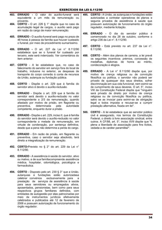 EXERCÍCIOS DA LEI 8.112/90
34
483. ERRADO - O valor do auxílio-funeral será
equivalente a um mês da remuneração ou
provento.
484. CERTO - O art. 226 § 1° dispõe que no caso de
acumulação legal de cargos, o auxílio será pago
em razão do cargo de maior remuneração.
485. ERRADO - O auxílio-funeral será pago no prazo de
48 horas à pessoa da família que houver custeado
o funeral, por meio de procedimento sumaríssimo.
486. ERRADO - O art. 227 da Lei n° 8.112/90
estabelece que se o funeral for custeado por
terceiro, este será indenizado. Ver comentários do
item anterior.
487. CERTO - A lei estabelece que, no caso de
falecimento do servidor em serviço fora do local de
trabalho, inclusive no exterior, as despesas de
transporte do corpo correrão à conta de recursos
da União, autarquia ou fundação pública.
488. CERTO - Dispõe o art. 229 que à família do
servidor ativo é devido o auxílio-reclusão.
489. ERRADO - Dispõe o art. 229 que à família do
servidor será devido o auxílio-reclusão no valor
correspondente a 2/3 da remuneração, quando
afastado por motivo de prisão, em flagrante ou
preventiva, determinada pela autoridade
competente, enquanto durar a prisão.
490. ERRADO - Dispõe o art. 229, inciso II, que à família
do servidor será devido o auxílio-reclusão no valor
correspondente a metade da remuneração, em
virtude de condenação, por sentença definitiva,
desde que a pena não determine a perda do cargo.
491. ERRADO - Em razão de prisão, em flagrante ou
preventiva, caso o servidor seja absolvido, terá
direito a integralização da remuneração.
492. CERTO-Previsto no § 2° do art. 229 da Lei n°
8.112/90.
493. ERRADO - A assistência à saúde do servidor, ativo
ou inativo, e de sua famíliacompreende assistência
médica, hospitalar, odontológica, psicológica e
farmacêutica.
494. CERTO - Disposto pelo art. 230 § 3° que a União,
autarquias e fundações estão autorizadasa
celebrar convénios exclusivamente para a
prestação de serviços de assistência à saúde
para seus servidores ou empregados ativos,
aposentados, pensionistas, bern como para seus
respectivos grupos familiares definidos, com
entidades de autogestão por elas patrocinadas por
meio de instrumentos jurídicos efetivamente
celebrados e publicados até 12 de fevereiro de
2006 e possuam autorização de funcionamento do
órgão regulador.
495. CERTO - A União, as autarquias e fundações estão
autorizadas a contratar operadoras de planos e
seguros privados de assistência à saúde que
possuam autorização de funcionamento do órgão
regulador, mediante licitação.
496. ERRADO - O dia do servidor público é
comemorado no dia 28 de outubro, conforme o
artigo 236 da Lei n°. 8.112/90.
497. CERTO - Está previsto no art. 237 da Lei n°.
8.112/90.
498. CERTO - Além dos planos de carreira, a lei prevê
os seguintes incentivos: prémios, concessão de
medalhas, diplomas de honra ao mérito,
condecoração e elogios.
499. ERRADO - A Lei n° 8.112/90 dispõe que, por
motivo de crença religiosa ou de convicção
filosófica ou política, o servidor não poderá ser
privado de quaisquer dos seus direitos, sofrer
discriminação em sua vida funcional, nem eximir-se
de cumprimento de seus deveres. O art. 5°, inciso
VIII da Constituição Federal dispõe que "ninguém
será privado de direito por motivo de crença
religiosa ou de convicção filosófica ou política,
salvo se as invocar para eximir-se de obrigação
legal a todos imposta e recusar-se a cumprir
prestação alternativa, fixada em lei".
500. CERTO - A lei estabelece que ao servidor público
civil é assegurado, nos termos da Constituição
Federal, o direito à livre associação sindical, entre
outros. A CF/88, art. 5°, inciso XVII dispõe que "é
plena a liberdade de associação para fins lícitos,
vedada a de caráter paramilitar".
 