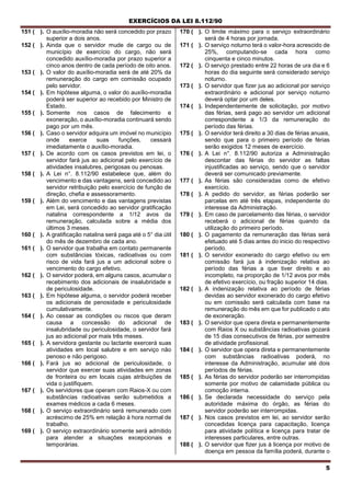 EXERCÍCIOS DA LEI 8.112/90
5
151 ( ). O auxílio-moradia não será concedido por prazo
superior a dois anos.
152 ( ). Ainda que o servidor mude de cargo ou de
município de exercício do cargo, não será
concedido auxílio-moradia por prazo superior a
cinco anos dentro de cada período de oito anos.
153 ( ). O valor do auxílio-moradia será de até 20% da
remuneração do cargo em comissão ocupado
pelo servidor.
154 ( ). Em hipótese alguma, o valor do auxílio-moradia
poderá ser superior ao recebido por Ministro de
Estado.
155 ( ). Somente nos casos de falecimento e
exoneração, o auxílio-moradia continuará sendo
pago por um mês.
156 ( ). Caso o servidor adquira um imóvel no município
onde exerce suas funções, cessará
imediatamente o auxílio-moradia.
157 ( ). De acordo com os casos previstos em lei, o
servidor fará jus ao adicional pelo exercício de
atividades insalubres, perigosas ou penosas.
158 ( ). A Lei n°. 8.112/90 estabelece que, além do
vencimento e das vantagens, será concedido ao
servidor retribuição pelo exercício de função de
direção, chefia e assessoramento.
159 ( ). Além do vencimento e das vantagens previstas
em Lei, será concedido ao servidor gratificação
natalina correspondente a 1/12 avos da
remuneração, calculada sobre a média dos
últimos 3 meses.
160 ( ). A gratificação natalina será paga até o 5° dia útil
do mês de dezembro de cada ano.
161 ( ). O servidor que trabalha em contato permanente
com substâncias tóxicas, radioativas ou com
risco de vida fará jus a um adicional sobre o
vencimento do cargo efetivo.
162 ( ). O servidor poderá, em alguns casos, acumular o
recebimento dos adicionais de insalubridade e
de periculosidade.
163 ( ). Em hipótese alguma, o servidor poderá receber
os adicionais de penosidade e periculosidade
cumulativamente.
164 ( ). Ao cessar as condições ou riscos que deram
causa a concessão do adicional de
insalubridade ou periculosidade, o servidor fará
jus ao adicional por mais três meses.
165 ( ). A servidora gestante ou lactante exercerá suas
atividades em local salubre e em serviço não
penoso e não perigoso.
166 ( ). Fará jus ao adicional de periculosidade, o
servidor que exercer suas atividades em zonas
de fronteira ou em locais cujas atribuições de
vida o justifiquem.
167 ( ). Os servidores que operam com Raios-X ou com
substâncias radioativas serão submetidos a
exames médicos a cada 6 meses.
168 ( ). O serviço extraordinário será remunerado com
acréscimo de 25% em relação à hora normal de
trabalho.
169 ( ). O serviço extraordinário somente será admitido
para atender a situações excepcionais e
temporárias.
170 ( ). O limite máximo para o serviço extraordinário
será de 4 horas por jornada.
171 ( ). O serviço noturno terá o valor-hora acrescido de
25%, computando-se cada hora como
cinquenta e cinco minutos.
172 ( ). O serviço prestado entre 22 horas de ura dia e 6
horas do dia seguinte será considerado serviço
noturno.
173 ( ). O servidor que fizer jus ao adicional por serviço
extraordinário e adicional por serviço noturno
deverá optar por um deles.
174 ( ). Independentemente de solicitação, por motivo
das férias, será pago ao servidor um adicional
correspondente a 1/3 da remuneração do
período das férias.
175 ( ). O servidor terá direito a 30 dias de férias anuais,
sendo que para o primeiro período de férias
serão exigidos 12 meses de exercício.
176 ( ). A Lei n°. 8.112/90 autoriza a Administração
descontar das férias do servidor as faltas
injustificadas ao serviço, sendo que o servidor
deverá ser comunicado previamente.
177 ( ). As férias são consideradas como de efetivo
exercício.
178 ( ). A pedido do servidor, as férias poderão ser
parcelas em até três etapas, independente do
interesse da Administração.
179 ( ). Em caso de parcelamento das férias, o servidor
receberá o adicional de férias quando da
utilização do primeiro período.
180 ( ). O pagamento da remuneração das férias será
efetuado até 5 dias antes do inicio do respectivo
período.
181 ( ). O servidor exonerado do cargo efetivo ou em
comissão fará jus à indenização relativa ao
período das férias a que tiver direito e ao
incompleto, na proporção de 1/12 avos por mês
de efetivo exercício, ou fração superior 14 dias.
182 ( ). A indenização relativa ao período de férias
devidas ao servidor exonerado do cargo efetivo
ou em comissão será calculada com base na
remuneração do mês em que for publicado o ato
de exoneração.
183 ( ). O servidor que opera direta e permanentemente
com Raios X ou substâncias radioativas gozará
de 15 dias consecutivos de férias, por semestre
de atividade profissional.
184 ( ). O servidor que opera direta e permanentemente
com substâncias radioativas poderá, no
interesse da Administração, acumular até dois
períodos de férias.
185 ( ). As férias do servidor poderão ser interrompidas
somente por motivo de calamidade pública ou
comoção interna.
186 ( ). Se declarada necessidade do serviço pela
autoridade máxima do órgão, as férias do
servidor poderão ser interrompidas.
187 ( ). Nos casos previstos em lei, ao servidor serão
concedidas licença para capacitação, licença
para atividade política e licença para tratar de
interesses particulares, entre outras.
188 ( ). O servidor que fizer jus à licença por motivo de
doença em pessoa da família poderá, durante o
 