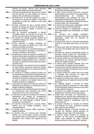 EXERCÍCIOS DA LEI 8.112/90
6
período da licença, exercer outra atividade
remunerada desde que temporariamente.
189 ( ). A licença concedida dentro do prazo de noventa
dias do término de outra licença da mesma
espécie será considerada prorrogação.
190 ( ). Conceder-se-á ao servidor licença por motivo
de doença em pessoa da família, a qual será
precedida de exame por médico ou por junta
médica oficial.
191 ( ). Durante o período em que o servidor estiver
gozando da licença por motivo de doença em
pessoa da família é vedado o exercício de
atividade remunerada.
192 ( ). Não se considera prorrogação, a licença
concedida dentro do período de 60 dias do
término de outra licença da mesma espécie.
193 ( ). Ao servidor em estágio probatório poderá ser
concedida licença por motivo de doença em
pessoa da família.
194 ( ). Ficará suspenso o estágio probatório do
servidor que gozar de licença por motivo de
doença em pessoa da família.
195 ( ). Ao servidor poderá ser concedida licença por
motivo de doença do cônjuge ou companheiro,
dos pais, dos filhos e dos irmãos.
196 ( ). A licença por motivo de doença em pessoa da
família somente será concedida se a assistência
direta do servidorfor indispensável e não puder
serprestada simultaneamente corn o exercício
do cargo ou mediante compensação de horário,
previsto ern lei.
197 ( ). Será concedida, sem prejuízo da remuneração
do cargo efetivo, licença por motivo de doença
em pessoa da família por um período de até 90
dias, improrrogáveis.
198 ( ). Ao servidor em estágio probatório poderá ser
concedida licença por motivo de afastamento do
cônjuge ou companheiro que foi deslocado para
outro ponto do território nacional, para o exterior
ou para o exercício de mandato eletivo dos
Poderes Executivo e Legislativo.
199 ( ). O servidor que gozar de licença por motivo de
afastamento do cônjuge ou companheiro terá o
estágio probatório suspenso.
200 ( ). A licença por motivo de afastamento do cônjuge
ou companheiro será concedida pelo prazo
máximo de 5 anos, sem remuneração.
201 ( ). O servidor que gozar da licença por motivo de
afastamento do cônjuge ou companheiro
poderá ter exercício provisório em órgão ou
entidade da Administração Federal direta,
autárquica ou fundacional.
202 ( ). Ao servidor convocado para o serviço militar,
mesmo que em estágio probatório, será
concedida licença.
203 ( ). A licença para o serviço militar suspende o
estágio probatório.
204 ( ). O servidor fará jus à licença para atividade
política, com remuneração, durante o período
que mediar entre a sua escolha em convenção
partidária e até o décimo dia seguinte ao da
eleição.
205 ( ). O estágio probatório ficará suspenso durante a
licença para atividade política.
206 ( ). A cada 5 anos de efetivo exercício, o servidor
poderá afastar-se do exercício do cargo efetivo,
independentemente do interesse da
Administração, para participar de curso de
capacitação profissional por até três meses.
207 ( ). A licença para capacitaçào profissional será por
até três meses, com remuneração.
208 ( ). O período de licença para capacitação poderá
ser acumulado por até dois períodos.
209 ( ). Conforme dispuser o regulamento, a licença
para capacitação será considerada de efetivo
exercício.
210 ( ). Ao servidor, em estágio probatório,
conceder-se-á licença para tratar de interesses
particulares, desde que no interesse da
administração.
211 ( ). A licença para tratar de interesses particulares
poderá ser concedida pelo prazo de até cinco
anos.
212 ( ). A licença para tratar de interesses particulares
será sem remuneração pelo prazo máximo de
três anos.
213 ( ). Somente nos casos de calamidade pública ou
comoção interna poderá ser interrompida a
licença para tratar de interesses particulares.
214 ( ). Ao servido poderá ser concedida licença para o
desempenho de mandato classista durante o
período do estágio probatório.
215 ( ). A licença para mandato classista será com
remuneração no primeiro ano do mandato.
216 ( ). A licença para mandato classista será no prazo
igual ao do mandato, prorrogada uma única vez,
no caso de reeleição.
217 ( ). O servidor poderá ser cedido para outro órgão
ou entidade para exercício de cargo em
comissão ou função de confiança.
218 ( ). A cessão de servidor para servir a outro órgão
ou entidade far-se-á mediante Decreto do Poder
Executivo.
219 ( ). Em hipótese alguma, o servidor do Poder
Executivo poderá ter exercício em outro órgão
da Administração Federal direta que não tenha
quadro próprio de pessoal.
220 ( ). O servidor em estágio probatório poderá ser
afastado para exercício de mandato eletivo.
221 ( ). Exceto para promoção por merecimento, o
afastamento do servidor para desempenho de
mandato eletivo federal, estadual, municipal ou
do Distrito Federal é considerado como de
efetivo exercício.
222 ( ). O servidor investido no mandato de Prefeito
será afastado do cargo, sendo-lhe facultado
optar pela sua remuneração.
223 ( ). Em hipótese alguma, o servidor investido em
mandato de vereador poderá perceber as
vantagens do seu cargo e do cargo eletivo.
224 ( ). O servidor público investido no mandato de
vereador, se não houver compatibilidade de
horário, será afastado do cargo, devendo
receber somente a remuneração do mandato.
 