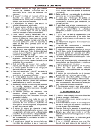 EXERCÍCIOS DA LEI 8.112/90
7
225 ( ). O servidor afastado do cargo, para exercer
mandato de vereador, contribuirá para a
seguridade social como se estivesse em
exercício.
226 ( ). O servidor investido em mandato eletivo ou
classista não poderá ser removido ou
redistribuído de ofício para localidade diversa
daquela onde exerce o mandato.
227 ( ). O afastamento do servidor para estudo no
exterior independe de autorização.
228 ( ). O servidor poderá afastar-se para estudo ou
missão no exterior pelo prazo máximo de cinco
anos, e somente após um ano de efetívo
exercício conceder-se-á novo afastamento.
229 ( ). Lucas, servidor público, beneficiado com o
afastamento para estudo no exterior por um
período de três anos. Nesse caso, não poderá
ser concedida a Lucas, licença para tratar de
interesses particulares antes de decorrido o
prazo de três anos, período igual ao do
afastamento.
230 ( ). Julia, servidora pública estável, favorecida com
o afastamento para missão no exterior por um
período de dois anos. Antes de decorrido igual
período, Julia, em hipótese alguma, poderá ser
exonerada do cargo que ocupa.
231 ( ). O afastamento de servidor para servir em
organismo internacional de que o Brasil
participe ou com o qual coopere dar-se-á com a
perda total da remuneração.
232 ( ). Será concedido ao servidor, sem qualquer
prejuízo, dois dias para alistar-se como eleitor.
233 ( ). O servidor poderá ausentar-se do serviço por
dois dias para doar sangue.
234 ( ). De acordo com a Lei n°. 8.112/90, em razão de
casamento do servidor, este poderá
ausentar-se do serviço por oito dias.
235 ( ). O servidor poderá ausentar-se do serviço por
oito dias em razão de falecimento do irmão.
236 ( ). Em qualquer situação, poderá ser concedido
horário especial ao servidor estudante.
237 ( ). No caso em que for concedido horário especial
ao servidor estudante, será exigida a
compensação de horário, respeitada a duração
semanal do trabalho.
238 ( ). Ao servidor portador de deficiência será
concedido horário especial, exigida a
compensação de horário e respeitada a duração
semanal do trabalho.
239 ( ). O servidor estudante que mudar de sede no
interesse da Administração é assegurado, na
localidade da nova residência, matrícula em
instituição de ensino congénere, independente
de vaga, em qualquer época.
240 ( ). O tempo de serviço em atividade privada,
vinculada à Previdência Social e, também, o de
serviço relativo a tiro de guerra serão contados
para efeito de aposentadoria e disponibilidade.
241 ( ). Ao servidor é assegurado o direito de requerer
aos Poderes Públicos, em defesa de direito ou
interesse legítimo.
242 ( ). O requerimento deverá ser encaminhado por
intermédio da autoridade a que o requerente
estiver imediatamente subordinado, que tem o
prazo de dez dias para remeter à autoridade
competente.
243 ( ). Cabe pedido de reconsideração à autoridade
superior a que houver expedido o ato.
244 ( ). O prazo para interposição de pedido de
reconsideração é de trinta dias, a contar da
publicação ou da ciência, pelo interessado, da
decisão recorrida.
245 ( ). A autoridade que receber o requerimento e o
pedido de reconsideração tem o prazo de cinco
dias para encaminhá-lo à autoridade
competente, que tem o prazo de trinta dias para
decidi-lo.
246 ( ). O prazo para decisão de requerimento e de
pedido de reconsideração é de trinta dias,
podendo ser prorrogado uma única vez por igual
período.
247 ( ). Do indeferimento do pedido de reconsideração
caberá recurso.
248 ( ). O recurso será encaminhado à autoridade
imediatamente superior ao requerente.
249 ( ). O prazo para interposição de pedido de recurso
é de 60 dias, a contar da publicação da decisão.
250 ( ). O recurso poderá ser recebido com efeito
suspensivo, a juízo da autoridade competente.
251 ( ). Os efeitos da decisão nunca retroagirão à data
do ato impugnado.
252 ( ). Quanto aos atos de demissão e de cassação de
aposentadoria ou disponibilidade, o direito de
requerer prescreve em três anos.
253 ( ). O direito de requerer prescreve em dois anos,
quanto aos atos que afetem interesse
patrimonial e créditos resultantes das relações
de trabalho.
254 ( ). O pedido de reconsideração ou de recurso,
quando cabíveis, interrompe a prescrição.
255 ( ). A prescrição é de ordem pública, podendo, em
certos casos, ser relevada pela Administração.
256 ( ). Somente o advogado do servidor poderá ter
vista do processo ou documento na repartição,
para o exercício do direito de petição.
257 ( ). A Administração poderá rever seus atos, a
qualquer tempo, quando eivados de ilegalidade.
DO REGIME DISCIPLINAR
258 ( ). O servidor público deverá exercer as atribuições
do cargo com zelo e dedicação.
259 ( ). O servidor público deverá sempre cumprir as
ordens superiores.
260 ( ). Incluem-se entre os deveres do servidor público
ser leal às instituições a que servir e observar as
normas legais e regulamentares.
261 ( ). Guardar sigilo sobre assunto da repartição é
uma das obrigações do servidor prevista em lei.
262 ( ). Sempre que achar conveniente, o servidor
poderá representar contra ilegalidade ou abuso
de poder.
263 ( ). O servidor deverá prestar, ao público em geral,
todas as informações requeridas.
264 ( ). A Lei n°. 8.112/90 não prevê que o servidor
deverá zelar pela economia do material e a
 