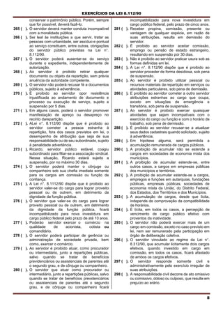 EXERCÍCIOS DA LEI 8.112/90
8
conservar o patrimônio público. Porém, sempre
que for possível, deverá fazê-lo.
265 ( ). O servidor deverá manter conduta incompatível
com a moralidade pública.
266 ( ). Ser leal às instituições a que servir, tratar as
pessoas com urbanidade, ser assíduo e pontual
ao serviço constituem, entre outras, obrigações
do servidor público previstas na Lei n°.
8.112/90.
267 ( ). O servidor poderá ausentar-se do serviço
durante o expediente, independentemente de
autorização.
268 ( ). Ao servidor é proibido retirar qualquer
documento ou objeto da repartição, sem prévia
anuência da autoridade competente.
269 ( ). O servidor não poderá recusar fé a documentos
públicos, sujeito à advertência.
270 ( ). É proibido ao servidor opor resistência
injustificada ao andamento de documento e
processo ou execução de serviço, sujeito a
suspensão por 5 dias.
271 ( ). Em alguns casos, poderá o servidor promover
manifestação de apreço ou desapreço no
recinto darepartição.
272 ( ). ALei n°. 8.112/90 dispõe que é proibido ao
servidor cometer a pessoa estranha à
repartição, fora dos casos previstos em lei, o
desempenho de atribuição que seja de sua
responsabilidade ou de seu subordinado, sujeito
à penalidade advertência.
273 ( ). Ricardo, servidor público estável, coagiu
subordinado para filiar-se a associação sindical.
Nessa situação, Ricardo estará sujeito a
suspensão, por no máximo 30 dias.
274 ( ). O servidor poderá manter o cônjuge ou
companheiro sob sua chefia imediata somente
para os cargos em comissão ou função de
confiança.
275 ( ). A Lei n°. 8.1112/90 dispõe que é proibido ao
servidor valer-se do cargo para lograr proveito
pessoal ou de outrem, em detrimento da
dignidade da função pública.
276 ( ). O servidor que valer-se do cargo para lograr
proveito pessoal ou de oulrem, em detrimento
da dignidade da função pública, ficará
incompatibilizado para nova investidura em
cargo público federal pelo prazo de até 10 anos.
277 ( ). Poderáo servidor exercer o comércio na
qualidade de acionista, cotista ou
comanditário.
278 ( ). O servidor poderá participar de gerência ou
administração de sociedade privada, bem
como, exercer o comércio.
279 ( ). Ao servidor é proibido atuar, como procurador
ou intermediário, junto a repartições públicas,
salvo quando se tratar de benefícios
previdenciários ou assistenciais de parentes até
o segundo grau, e de cônjuge ou companheiro.
280 ( ). O servidor que atuar como procurador ou
intermediário, junto a repartições públicas, salvo
quando se tratar de benefícios previdenciários
ou assistenciais de parentes até o segundo
grau, e de cônjuge ou companheiro ficará
incompatibilizado para nova investidura em
cargo público federal, pelo prazo de cinco anos.
281 ( ). Receber propina, comissão, presente ou
vantagem de qualquer espécie, em razão de
suas atribuições, resulta em demissão do
servidor.
282 ( ). É proibido ao servidor aceitar comissão,
emprego ou pensão de estado estrangeiro,
resultando em suspensão por 30 dias.
283 ( ). Não é proibido ao servidor praticar usura sob as
formas definidas em lei.
284 ( ). A Lei n°. 8.112/90 dispõe que é proibido ao
servidor proceder de forma desidiosa, sob pena
de suspensão.
285 ( ). Ao servidor é proibido utilizar pessoal ou
recursos materiais da repartição em serviços ou
atividades particulares, sob pena de demissão.
286 ( ). E proibido ao servidor cometer a outro servidor
atribuições estranhas ao cargo que ocupa,
exceto em situações de emergência e
transitória, sob pena de suspensão.
287 ( ). Ao servidor é proibido exercer quaisquer
atividades que sejam incompatíveis com o
exercício do cargo ou função e com o horário de
trabalho, sob pena de demissão.
288 ( ). É proibido ao servidor recusar-se a atualizar
seus dados cadastrais quando solicitado. sujeito
à advertência.
289 ( ). Em hipótese alguma, será permitida a
acumulação remunerada de cargos públicos.
290 ( ). A proibição de acumular não se estende a
cargos em sociedades de economia mista dos
municípios.
291 ( ). A proibição de acumular estende-se, entre
outros casos, a cargos em empresas públicas
dos municípios e territórios.
292 ( ). A proibição de acumular estende-se a cargos,
empregos e funções em autarquias, fundações
públicas, empresas públicas, sociedades de
economia mista da União, do Distrito Federal,
dos Estados, dos Territórios e dos Municípios.
293 ( ). A acumulação de cargos, desde que lícita,
independe de comprovação da compatibilidade
de horários.
294 ( ). É lícita, em todos os casos, a percepção de
vencimento de cargo público efetivo com
proventos da inatividade.
295 ( ). O servidor não poderá exercer mais de um
cargo em comissão, exceto no caso previsto em
lei, nem ser remunerado pela participação em
órgão de deliberação coletiva.
296 ( ). O servidor vinculado ao regime da Lei n°.
8.312/90, que acumular licitamente dois cargos
efetivos, quando investido em cargo em
comissão, em todos os casos, ficará afastado
de ambos os cargos efetivos.
297 ( ). O servidor responde somente civil e
administrativamente pelo exercício irregular de
suas atribuições.
298 ( ). A responsabilidade civil decorre de ato omissivo
ou comissivo, doloso ou culposo, que resulte em
prejuízo ao erário.
 