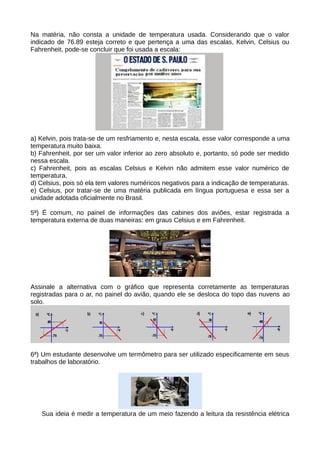 Na matéria, não consta a unidade de temperatura usada. Considerando que o valor 
indicado de 76.89 esteja correto e que pertença a uma das escalas, Kelvin, Celsius ou 
Fahrenheit, pode-se concluir que foi usada a escala: 
a) Kelvin, pois trata-se de um resfriamento e, nesta escala, esse valor corresponde a uma 
temperatura muito baixa. 
b) Fahrenheit, por ser um valor inferior ao zero absoluto e, portanto, só pode ser medido 
nessa escala. 
c) Fahrenheit, pois as escalas Celsius e Kelvin não admitem esse valor numérico de 
temperatura. 
d) Celsius, pois só ela tem valores numéricos negativos para a indicação de temperaturas. 
e) Celsius, por tratar-se de uma matéria publicada em língua portuguesa e essa ser a 
unidade adotada oficialmente no Brasil. 
5ª) É comum, no painel de informações das cabines dos aviões, estar registrada a 
temperatura externa de duas maneiras: em graus Celsius e em Fahrenheit. 
Assinale a alternativa com o gráfico que representa corretamente as temperaturas 
registradas para o ar, no painel do avião, quando ele se desloca do topo das nuvens ao 
solo. 
6ª) Um estudante desenvolve um termômetro para ser utilizado especificamente em seus 
trabalhos de laboratório. 
Sua ideia é medir a temperatura de um meio fazendo a leitura da resistência elétrica 
 