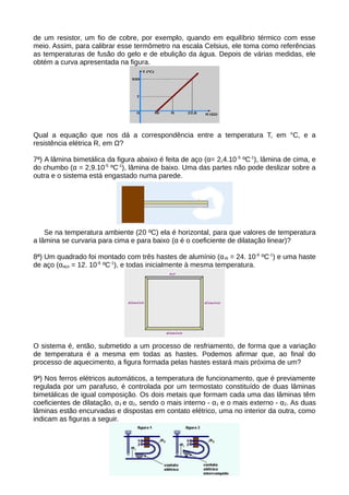 de um resistor, um fio de cobre, por exemplo, quando em equilíbrio térmico com esse 
meio. Assim, para calibrar esse termômetro na escala Celsius, ele toma como referências 
as temperaturas de fusão do gelo e de ebulição da água. Depois de várias medidas, ele 
obtém a curva apresentada na figura. 
Qual a equação que nos dá a correspondência entre a temperatura T, em °C, e a 
resistência elétrica R, em Ω? 
7ª) A lâmina bimetálica da figura abaixo é feita de aço (α= 2,4.10-5 ºC-1), lâmina de cima, e 
do chumbo (α = 2,9.10-5 ºC-1), lâmina de baixo. Uma das partes não pode deslizar sobre a 
outra e o sistema está engastado numa parede. 
Se na temperatura ambiente (20 ºC) ela é horizontal, para que valores de temperatura 
a lâmina se curvaria para cima e para baixo (α é o coeficiente de dilatação linear)? 
8ª) Um quadrado foi montado com três hastes de alumínio (αAl = 24. 10-6 ºC-1) e uma haste 
de aço (αaço = 12. 10-6 ºC-1), e todas inicialmente à mesma temperatura. 
O sistema é, então, submetido a um processo de resfriamento, de forma que a variação 
de temperatura é a mesma em todas as hastes. Podemos afirmar que, ao final do 
processo de aquecimento, a figura formada pelas hastes estará mais próxima de um? 
9ª) Nos ferros elétricos automáticos, a temperatura de funcionamento, que é previamente 
regulada por um parafuso, é controlada por um termostato constituído de duas lâminas 
bimetálicas de igual composição. Os dois metais que formam cada uma das lâminas têm 
coeficientes de dilatação, α1 e α2, sendo o mais interno - α1 e o mais externo - α2. As duas 
lâminas estão encurvadas e dispostas em contato elétrico, uma no interior da outra, como 
indicam as figuras a seguir. 
 
