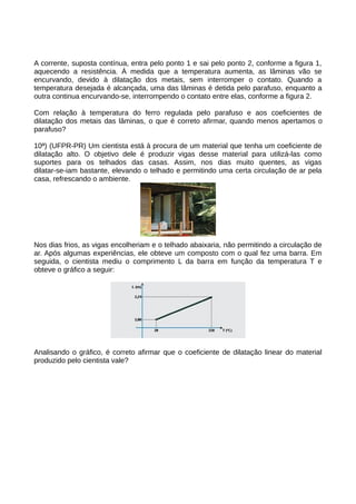 A corrente, suposta contínua, entra pelo ponto 1 e sai pelo ponto 2, conforme a figura 1, 
aquecendo a resistência. À medida que a temperatura aumenta, as lâminas vão se 
encurvando, devido à dilatação dos metais, sem interromper o contato. Quando a 
temperatura desejada é alcançada, uma das lâminas é detida pelo parafuso, enquanto a 
outra continua encurvando-se, interrompendo o contato entre elas, conforme a figura 2. 
Com relação à temperatura do ferro regulada pelo parafuso e aos coeficientes de 
dilatação dos metais das lâminas, o que é correto afirmar, quando menos apertamos o 
parafuso? 
10ª) (UFPR-PR) Um cientista está à procura de um material que tenha um coeficiente de 
dilatação alto. O objetivo dele é produzir vigas desse material para utilizá-las como 
suportes para os telhados das casas. Assim, nos dias muito quentes, as vigas 
dilatar-se-iam bastante, elevando o telhado e permitindo uma certa circulação de ar pela 
casa, refrescando o ambiente. 
Nos dias frios, as vigas encolheriam e o telhado abaixaria, não permitindo a circulação de 
ar. Após algumas experiências, ele obteve um composto com o qual fez uma barra. Em 
seguida, o cientista mediu o comprimento L da barra em função da temperatura T e 
obteve o gráfico a seguir: 
Analisando o gráfico, é correto afirmar que o coeficiente de dilatação linear do material 
produzido pelo cientista vale? 
