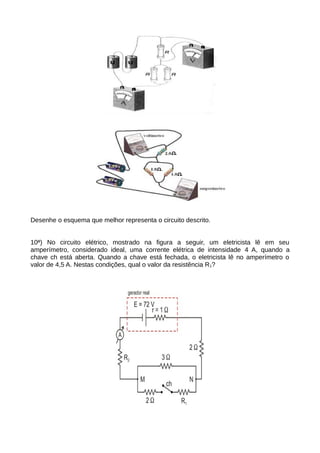 Desenhe o esquema que melhor representa o circuito descrito. 
10ª) No circuito elétrico, mostrado na figura a seguir, um eletricista lê em seu 
amperímetro, considerado ideal, uma corrente elétrica de intensidade 4 A, quando a 
chave ch está aberta. Quando a chave está fechada, o eletricista lê no amperímetro o 
valor de 4,5 A. Nestas condições, qual o valor da resistência R1? 
