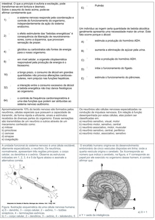 intestinal. O que a princípio é euforia e excitação, pode
transformar-se em tontura e desmaio.                                              Pulmão
                                                                      E)
Sobre o assunto do texto acima, pode-se
afirmar corretamente que:
              o sistema nervoso responde pela coordenação e
 1)           controle do funcionamento do organismo,
              independentemente da ação do sistema
              endócrino.
                                                                     Um indivíduo ao ingerir certa quantidade de bebida alcoólica
                                                                     geralmente apresenta uma necessidade maior de urinar. Este
              o efeito estimulante das “bebidas energéticas” é       fato ocorre porque o álcool:
 2)           consequência da liberação de neurotransmis-
              sores, como a dopamina, que provocam                                estimula a produção do hormônio ADH.
              sensação de prazer.                                     A)

              glicídios ou carboidratos são fontes de energia                     aumenta a eliminação de açúcar pela urina.
 4)                                                                   B)
              para o nosso organismo.

              em nível celular, a organela citoplasmática             C)          inibe a produção do hormônio ADH.
 8)           responsável pela produção de energia é o
              lisossomo.
                                                                      D)          inibe o funcionamento do fígado.
              a longo prazo, o consumo de álcool em grandes
 16)          quantidades não provoca alterações cardiovas-
              culares, nem prejuízo nas funções hepáticas.            E)          estimula o funcionamento do pâncreas.


              a interação entre o consumo excessivo de álcool
 32)          e bebida energética não traz danos fisiológicos
              ao organismo.

              o controle da frequência cardiorrespiratória é
 64)          uma das funções que podem ser atribuídas ao
              sistema nervoso autônomo.
Aproximadamente 10% do tecido nervoso são formados pelos             Os neurônios são células nervosas especializadas na
neurônios, células especiais que possuem a capacidade de             condução de impulsos nervosos. Em relação à função
transmitir, de forma rápida e eficiente, sinais e estímulos          desempenhada por estas células, elas podem ser
recebidos de diversas partes do organismo. Essas sensações           classificadas em:
são transmitidas de um neurônio a outros através de um               a) neurônio sensitivo, visual, motor
mecanismo conhecido como:                                            b) neurônio motor, sensitivo, central
a) mitose                                                            c) neurônio associativo, motor, muscular
b) pinocitose                                                        d) neurônio sensitivo, central, periférico
c) osmose                                                            e) neurônio motor, associativo, sensitivo
d) sinapse
e) coagulação

A unidade funcional do sistema nervoso é uma célula excitável,        O encéfalo humano origina-se do desenvolvimento
altamente especializada, o neurônio. Os neurônios,                   embrionário de cinco vesículas dispostas em linha; onde a
normalmente, apresentam três regiões principais: o corpo             quarta vesícula origina o cerebelo. Se Xcorresponde ao
celular, os dendritos e o axônio. Observe as estruturas              número que indica o cerebelo, na figura, e Y corresponde ao
indicadas em 1, 2, 3, 4 e 5 da figura abaixo e assinale a            papel por ele exercido no organismo desse homem, é correto
alternativa correta.                                                 afirmar que:




Figura. Ilustração esquemática de uma célula nervosa humana.
a) 5 – dendrito, 3 – corpo celular, 2 – axônio, 1 – botões
sinápticos, 4 – terminações axônicas.                                                                                 a) X = 1
b) 1 – corpo celular, 2 – denditros, 3 – axônio, 4 – telodendro, 5   e Y = sede da inteligência.
 