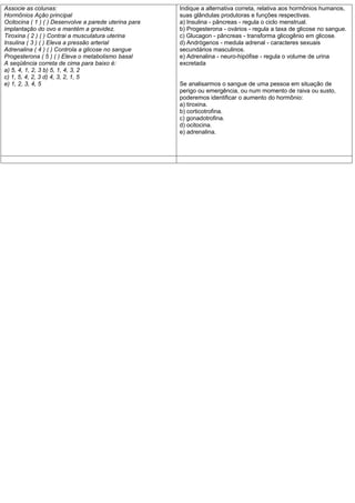 Associe as colunas:                                    Indique a alternativa correta, relativa aos hormônios humanos,
Hormônios Ação principal                               suas glândulas produtoras e funções respectivas.
Ocitocina ( 1 ) ( ) Desenvolve a parede uterina para   a) Insulina - pâncreas - regula o ciclo menstrual.
implantação do ovo e mantém a gravidez.                b) Progesterona - ovários - regula a taxa de glicose no sangue.
Tiroxina ( 2 ) ( ) Contrai a musculatura uterina       c) Glucagon - pâncreas - transforma glicogênio em glicose.
Insulina ( 3 ) ( ) Eleva a pressão arterial            d) Andrógenos - medula adrenal - caracteres sexuais
Adrenalina ( 4 ) ( ) Controla a glicose no sangue      secundários masculinos.
Progesterona ( 5 ) ( ) Eleva o metabolismo basal       e) Adrenalina - neuro-hipófise - regula o volume de urina
A seqüência correta de cima para baixo é:              excretada
a) 5, 4, 1, 2, 3 b) 5, 1, 4, 3, 2
c) 1, 5, 4, 2, 3 d) 4, 3, 2, 1, 5
e) 1, 2, 3, 4, 5                                       Se analisarmos o sangue de uma pessoa em situação de
                                                       perigo ou emergência, ou num momento de raiva ou susto,
                                                       poderemos identificar o aumento do hormônio:
                                                       a) tiroxina.
                                                       b) corticotrofina.
                                                       c) gonadotrofina.
                                                       d) ocitocina.
                                                       e) adrenalina.
 