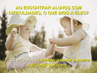 AO ENCONTRAR ALUNOS COM
DIFICULDADES, O QUE DIGO A ELES?




RESPOSTA – Levanta, sacode a poeira
      e dá volta por cima...
 