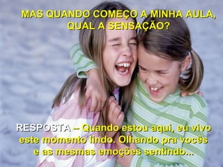 MAS QUANDO COMEÇO A MINHA AULA,
        QUAL A SENSAÇÃO?




RESPOSTA – Quando estou aqui, eu vivo
este momento lindo. Olhando pra vocês
   e as mesmas emoções sentindo...
 