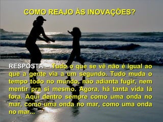 COMO REAJO ÀS INOVAÇÕES?




RESPOSTA – Tudo o que se vê não é igual ao
que a gente via a um segundo. Tudo muda o
tempo todo no mundo, não adianta fugir, nem
mentir pra si mesmo. Agora, há tanta vida lá
fora. Aqui dentro sempre como uma onda no
mar, como uma onda no mar, como uma onda
no mar...
 