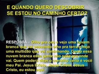 E QUANDO QUERO DESCOBRIR
SE ESTOU NO CAMINHO CERTO?




RESPOSTA – Olho pro céu e vejo uma nuvem
branca que vai passando olho pra terra e vejo
uma multidão que vai caminhando. Como essa
nuvem branca essa gente não sabe pra onde
vai. Quem poderá dizer o caminho certo é você
meu Pai. Jesus Cristo, Jesus Cristo, Jesus
Cristo, eu estou aqui.
 