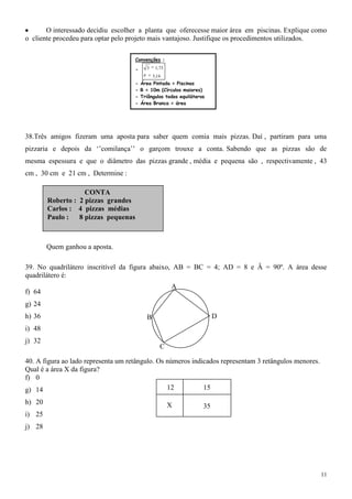 O interessado decidiu escolher a planta que oferecesse maior área em piscinas. Explique como
o cliente procedeu para optar pelo projeto mais vantajoso. Justifique os procedimentos utilizados.

                                     Convenções :

                                     -    3    1, 73
                                              3 ,14
                                     - Área Pintada = Piscinas
                                     - R = 10m (Círculos maiores)
                                     - Triângulos todos equiláteros
                                     - Área Branca = área
                                     construída




38.Três amigos fizeram uma aposta para saber quem comia mais pizzas. Daí , partiram para uma
pizzaria e depois da „‟comilança‟‟ o garçom trouxe a conta. Sabendo que as pizzas são de
mesma espessura e que o diâmetro das pizzas grande , média e pequena são , respectivamente , 43
cm , 30 cm e 21 cm , Determine :

                    CONTA
        Roberto : 2 pizzas grandes
        Carlos : 4 pizzas médias
        Paulo : 8 pizzas pequenas



        Quem ganhou a aposta.

39. No quadrilátero inscritível da figura abaixo, AB = BC = 4; AD = 8 e Â = 90º. A área desse
quadrilátero é:
                                                       A
f) 64
g) 24
h) 36                                     B                            D
i) 48
j) 32
                                                  C

40. A figura ao lado representa um retângulo. Os números indicados representam 3 retângulos menores.
Qual é a área X da figura?
f) 0
g) 14                                            12          15

h) 20                                                  X          35
i) 25
j) 28




                                                                                                       11
 