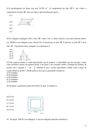 41.O paralelogramo da figura tem área 20,785 m2 . O comprimento do lado AD é           6m. Então, o

comprimento do lado AB será, em metros, aproximadamente igual a:
   a) 3


   b) 4
   c) 5
   d) 6
   e) 7


42.No triângulo acutângulo ABC a base AB mede 4 cm e a altura relativa a essa base também mede 4

cm. MNPQ é um retângulo cujos vértices M e N pertencem ao lado AB ,P pertence ao lado BC e Q ao

lado AC . O perímetro desse retângulo, em centímetros, é:
   a) 4
   b) 8
   c) 12
   d) 14
   e) 16

43.Uma empresa produz e vende determinado tipo de produto. A quantidade que ela consegue vender
varia conforme o preço, da seguinte forma: a um preço y ela consegue vender x unidades do produto, de
acordo com a equação y = 50 – x . Sabendo-se que a receita (quantidade vendida vezes o preço da
                                    2
venda) obtida foi de R$ 1 250,00, pode-se dizer que a quantidade vendida foi:
a) 25 unidades
b) 50 unidades
c) 40 unidades
d) 35 unidades
e) 20 unidades

44.Na figura, o quadrado externo tem 49cm2 de área. A medida x é:




a) 0,5 cm
b) 1,0 cm
c) 1,2 cm
d) 1,5 cm
e) 2,5 cm




45. Na figura, ABCD é um retângulo. A área do retângulo indicada na hachura é:


                                                                                                   12
 