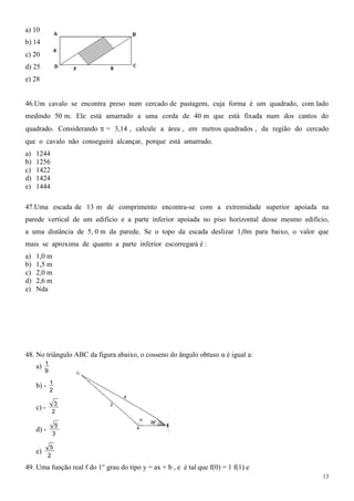 a) 10
b) 14
c) 20
d) 25
e) 28


46.Um cavalo se encontra preso num cercado de pastagem, cuja forma é um quadrado, com lado
medindo 50 m. Ele está amarrado a uma corda de 40 m que está fixada num dos cantos do
quadrado. Considerando       = 3,14 , calcule a área , em metros quadrados , da região do cercado
que o cavalo não conseguirá alcançar, porque está amarrado.
a)   1244
b)   1256
c)   1422
d)   1424
e)   1444

47.Uma escada de 13 m de comprimento encontra-se com a extremidade superior apoiada na
parede vertical de um edifício e a parte inferior apoiada no piso horizontal desse mesmo edifício,
a uma distância de 5, 0 m da parede. Se o topo da escada deslizar 1,0m para baixo, o valor que
mais se aproxima de quanto a parte inferior escorregará é :
a)   1,0 m
b)   1,5 m
c)   2,0 m
d)   2,6 m
e)   Nda




48. No triângulo ABC da figura abaixo, o cosseno do ângulo obtuso α é igual a:
     a) 1
          9

     b) - 1
              2

               3
     c) -
              2

               5
     d) -
              3

             5
     e)
            2

49. Uma função real f do 1° grau do tipo y = ax + b , e é tal que f(0) = 1 f(1) e
                                                                                                13
 
