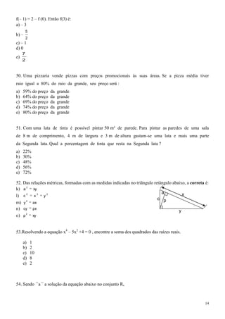 f(– 1) = 2 – f (0). Então f(3) é:
a) – 3
         5
b) –
         2
c) – 1
d) 0
     7
e)
     2



50. Uma pizzaria vende pizzas com preços promocionais às suas áreas. Se a pizza média tiver
raio igual a 80% do raio da grande, seu preço será :
a)   59% do preço   da   grande
b)   64% do preço   da   grande
c)   69% do preço   da   grande
d)   74% do preço   da   grande
e)   80% do preço   da   grande


51. Com uma lata de tinta é possível pintar 50 m² de parede. Para pintar as paredes de uma sala
de 8 m de comprimento, 4 m de largura e 3 m de altura gastam-se uma lata e mais uma parte
da Segunda lata. Qual a porcentagem de tinta que resta na Segunda lata ?
a)   22%
b)   30%
c)   48%
d)   56%
e)   72%

52. Das relações métricas, formadas com as medidas indicadas no triângulo retângulo abaixo, a correta é:
k) a 2 xy
                                                                              a          x
l) c 2 x 2 y 2
                                                                            c p
m) y 2 ax
n) cy px                                                                               y
o) p 2        xy



53.Resolvendo a equação x4 – 5x2 +4 = 0 , encontre a soma dos quadrados das raízes reais.

     a)      1
     b)      2
     c)      10
     d)      8
     e)      2



54. Sendo ´´a´´ a solução da equação abaixo no conjunto R,



                                                                                                      14
 