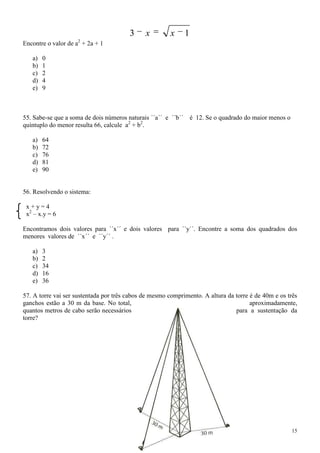 3     x        x     1
                    2
Encontre o valor de a + 2a + 1

   a)   0
   b)   1
   c)   2
   d)   4
   e)   9



55. Sabe-se que a soma de dois números naturais ´´a´´ e ´´b´´ é 12. Se o quadrado do maior menos o
quíntuplo do menor resulta 66, calcule a2 + b2.

   a)   64
   b)   72
   c)   76
   d)   81
   e)   90


56. Resolvendo o sistema:

 x+y=4
 x2 – x.y = 6

Encontramos dois valores para ´´x´´ e dois valores para ´´y´´. Encontre a soma dos quadrados dos
menores valores de ´´x´´ e ´´y´´ .

   a)   3
   b)   2
   c)   34
   d)   16
   e)   36

57. A torre vai ser sustentada por três cabos de mesmo comprimento. A altura da torre é de 40m e os três
ganchos estão a 30 m da base. No total,                                               aproximadamente,
quantos metros de cabo serão necessários                                        para a sustentação da
torre?




                                                                                                     15
 