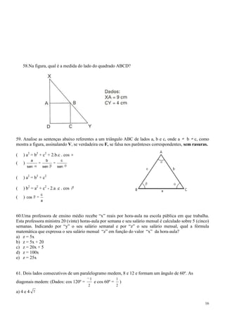 58.Na figura, qual é a medida do lado do quadrado ABCD?




59. Analise as sentenças abaixo referentes a um triângulo ABC de lados a, b e c, onde a        b c, como
mostra a figura, assinalando V, se verdadeira ou F, se falsa nos parênteses correspondentes, sem rasuras.

(   ) a2 = b2 + c2 + 2.b.c . cos
          a        b       c
(   )
        sen     sen      sen


(   ) a2 = b2 + c2

(   ) b2 = a2 + c2 - 2.a .c . cos
               c
(   )   cos
               a



60.Uma professora de ensino médio recebe “x” reais por hora-aula na escola pública em que trabalha.
Esta professora ministra 20 (vinte) horas-aula por semana e seu salário mensal é calculado sobre 5 (cinco)
semanas. Indicando por “y” o seu salário semanal e por “z” o seu salário mensal, qual a fórmula
matemática que expressa o seu salário mensal “z” em função do valor “x” da hora-aula?
a) z = 5x
b) z = 5x + 20
c) z = 20x + 5
d) z = 100x
e) z = 25x


61. Dois lados consecutivos de um paralelogramo medem, 8 e 12 e formam um ângulo de 60º. As
                                        1                 1
diagonais medem: (Dados: cos 120º =         e cos 60º =       )
                                       2                  2
a) 4 e 4 7

                                                                                                       16
 