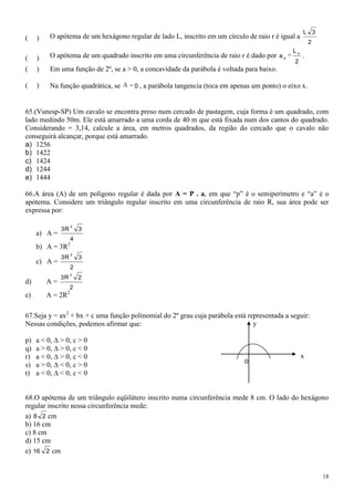 L 3
(    )    O apótema de um hexágono regular de lado L, inscrito em um círculo de raio r é igual a
                                                                                                       2
                                                                                             L4
(    )    O apótema de um quadrado inscrito em uma circunferência de raio r é dado por a 4         .
                                                                                              2
(    )    Em uma função de 2º, se a > 0, a concavidade da parábola é voltada para baixo.

(    )    Na função quadrática, se     0 , a parábola tangencia (toca em apenas um ponto) o eixo x.



65.(Vunesp-SP) Um cavalo se encontra preso num cercado de pastagem, cuja forma é um quadrado, com
lado medindo 50m. Ele está amarrado a uma corda de 40 m que está fixada num dos cantos do quadrado.
Considerando = 3,14, calcule a área, em metros quadrados, da região do cercado que o cavalo não
conseguirá alcançar, porque está amarrado.
a) 1256
b) 1422
c) 1424
d) 1244
e) 1444

66.A área (A) de um polígono regular é dada por A = P . a, em que “p” é o semiperímetro e “a” é o
apótema. Considere um triângulo regular inscrito em uma circunferência de raio R, sua área pode ser
expressa por:

                   2
              3R       3
     a) A =
                   4
     b) A = 3R2
                   2
              3R       3
     c) A =
                   2
                   2
              3R       2
d)       A=
                   2
e)       A = 2R2

67.Seja y = ax2 + bx + c uma função polinomial do 2º grau cuja parábola está representada a seguir:
Nessas condições, podemos afirmar que:                                         y

p)   a < 0, ∆ > 0, c > 0
q)   a > 0, ∆ > 0, c < 0
r)   a < 0, ∆ > 0, c < 0                                                                           x
s)   a > 0, ∆ < 0, c > 0                                                     0
t)   a < 0, ∆ < 0, c < 0


68.O apótema de um triângulo eqüilátero inscrito numa circunferência mede 8 cm. O lado do hexágono
regular inscrito nessa circunferência mede:
a) 8 2 cm
b) 16 cm
c) 8 cm
d) 15 cm
e) 16 2 cm


                                                                                                           18
 