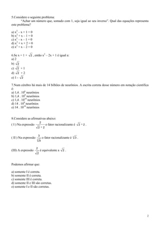 5.Considere o seguinte problema:
        “Achar um número que, somado com 1, seja igual ao seu inverso”. Qual das equações representa
este problema?

a) x2 – x + 1 = 0
b) x2 + x – 1 = 0
c) x2 – x – 1 = 0
d) x2 + x + 2 = 0
e) x2 + x – 2 = 0

                                 2
6.Se x = 1 +   2 , então x – 2x + 1 é igual a:
a) 2
b) 2
c) 2 + 1
d) 2 + 2
e) 1 - 2

7.Num cérebro há mais de 14 bilhões de neurônios. A escrita correta desse número em notação científica
é:
a) 1,4 . 106 neurônios
b) 1,4 . 109 neurônios
c) 1,4 . 1010 neurônios
d) 14 . 109 neurônios
e) 14 . 1010 neurônios


8.Considere as afirmativas abaixo:
                          2
( I ) Na expressão                   o fator racionalizante é          2   2   .
                          2     2


                          3                                3
( II ) Na expressão            o fator racionalizante é        3   .
                      3
                          9

                      2
(III) A expressão             é equivalente a     2.
                      2



Podemos afirmar que:

a) somente I é correta.
b) somente II é correta.
c) somente III é correta.
d) somente II e III são corretas.
e) somente I e II são corretas.




                                                                                                     2
 