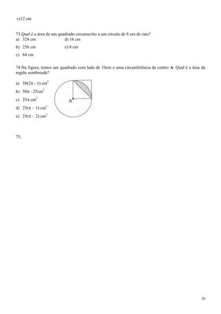 c)12 cm


73.Qual é a área de um quadrado circunscrito a um círculo de 8 cm de raio?
a) 324 cm                 d) 16 cm
b) 256 cm                 e) 8 cm
c) 64 cm

74.Na figura, temos um quadrado com lado de 10cm e uma circunferência de centro A. Qual é a área da
região sombreada?

a) 50(2 - 1) cm2
b) 50     25cm2
c) 25 cm2
d) 25(     1) cm2
e) 25(     2) cm2



75.




                                                                                                 20
 