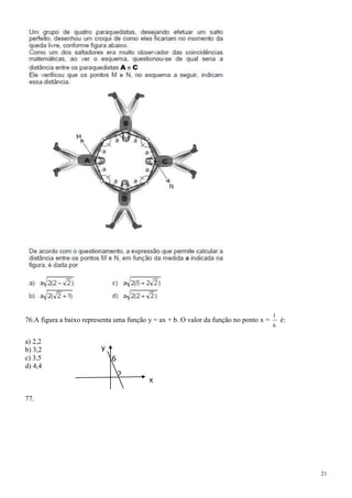 1
76.A figura a baixo representa uma função y = ax + b. O valor da função no ponto x =       é:
                                                                                       6

a) 2,2
b) 3,2                    y
c) 3,5                        6
d) 4,4
                                  2
                                          x

77.




                                                                                                21
 