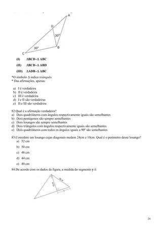(I)      BCD      ABC
      (II)     BCD      ABD
      (III)    ADB      ABC
*O símbolo indica triângulo.
* Das afirmações, apenas:

 a)    I é verdadeira
 b)    II é verdadeira
 c)    III é verdadeira
 d)    I e II são verdadeiras
 e)    II e III são verdadeira

82.Qual é a afirmação verdadeira?
a) Dois quadriláteros com ângulos respectivamente iguais são semelhantes
b) Dois pentágonos são sempre semelhantes
c) Dois losangos são sempre semelhantes
d) Dois triângulos com ângulos respectivamente iguais são semelhantes
e) Dois quadriláteros com todos os ângulos iguais a 90º são semelhantes

83.Considere um losango cujas diagonais medem 24cm e 10cm. Qual é o perímetro desse losango?
   a) 52 cm
      b) 50 cm
      c) 48 cm
      d) 44 cm
      e) 40 cm
84.De acordo com os dados da figura, a medida do segmento y é:




                                                                                               24
 