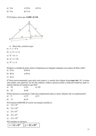a) 8 m                c) 10 m        e)12 m
b) 9 m                d) 11 m

85.Na figura, temos que ABH         CAH.




      Desse fato, conclui-se que:
a) a c = b h
b) a + b = a + h
c) h2 = m n
d) m + n = 2h
e) b2 = c h

86.Qual é a medida da altura relativa à hipotenusa no triângulo retângulo com catetos de 80m e 60m?
a) 36 m              d) 46 m
b) 40 m               e) 48 m
c) 42 m
87.Num microcomputador, para abrir certo arquivo, o usuário deve digitar 4sinais(que são / # | ) numa
certa ordem, sem repeti-los. Se ele não conhece a ordem e procura acertar a senha por tentativas, qual é o
número máximo de tentativas que fará?
a) 24                c) 36           e) 120
b)    30              d) 40
88.Seis pessoas se encontram. Cada uma cumprimenta todas as outras. Quantos são os cumprimentos?
a) 8                  c) 15        e) 21
b)    12              d) 18
89.O número 0,000.000.25 escrito em notação científica é:
a) 2,5 x 10-5
b)    2,5 x 10-6
c)    25 x 10-8
d)    25 x 10-6
e)    2,5 x 10-7
90.Considere os números:
     x = 3,2 x 10-4    y = 22 x 10-5
                                                                                                       25
 