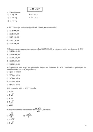 z = 72 x 10-5
   É verdade que:
 d) z > y > x                     d) x > z > y
 e) z > x > y                     e) y > x > z
 f) x > y > z


91.Se 32% do que tenho corresponde a R$ 1.648,00, quanto tenho?
a) R$ 5.000,00
b) R$ 5.050,00
c) R$ 5.100,00
d) R$ 5.150,00
e) R$ 5.200,00

92.Quanto passará a custará um automóvel de R$ 15.000,00, se esse preço sofrer um desconto de 5%?
a) R$ 14.450,00
b) R$ 14.400,00
c) R$ 14.350,00
d) R$ 14.300,00
e) R$ 14.250,00
93.O preço de um artigo em promoção sofreu um desconto de 20%. Terminada a promoção, foi
aumentado em 20%. Seu preço atual é:
a) igual ao inicial
b) 98% do inicial
c) 96% do inicial
d) 92% do inicial
e) 90% do inicial
94.A expressão    28        175     é igual a:
a) 7         7

b) 5         7

c) 7         2

d) 5         2

e)     203
                                            6    2
95.Racionalizando o denominador de                   , obtém-se:
                                                 3

         6                  2       3
a)                     e)
         2                      3
b) 2         6

c)   6       6
                                                                                                    26
 